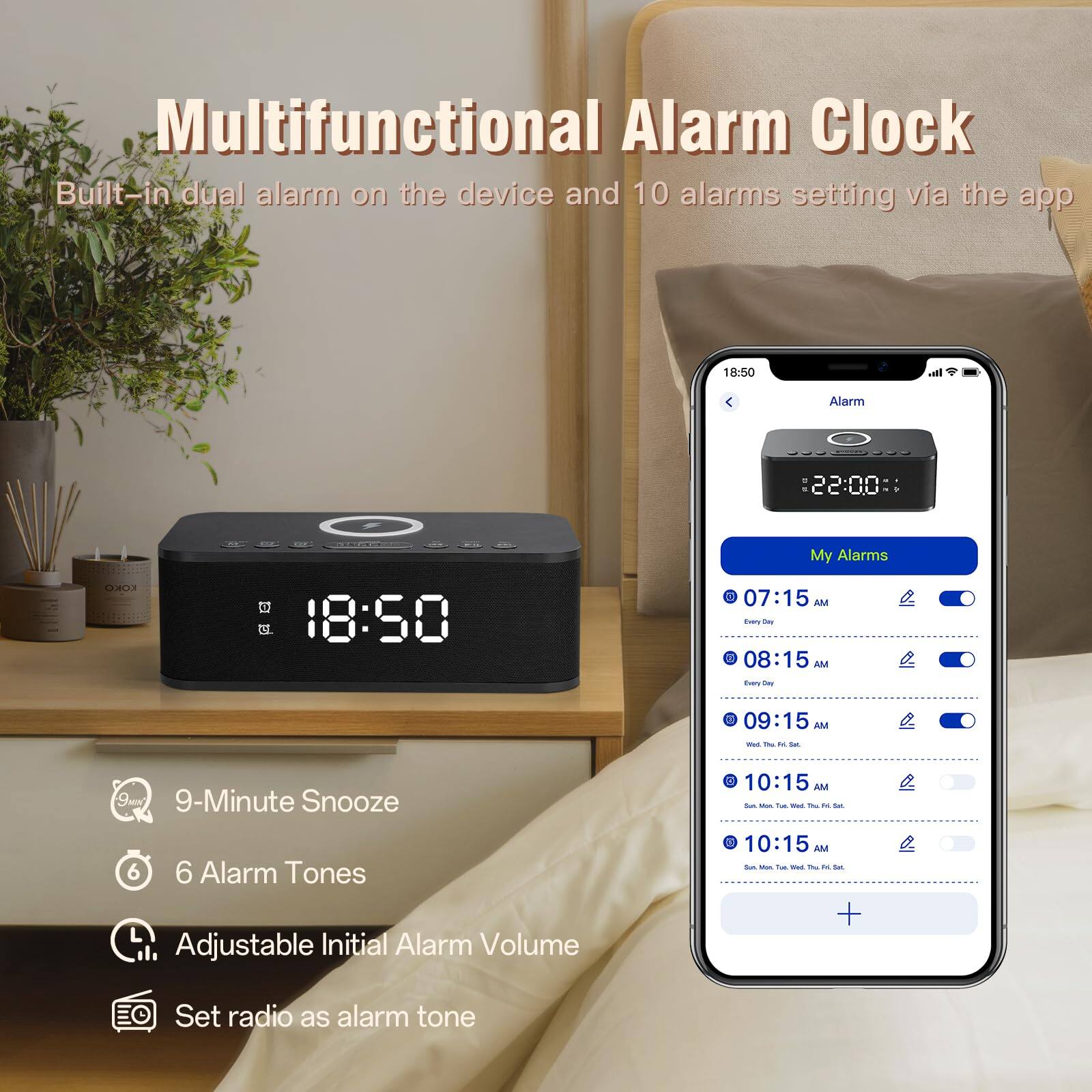 Multifunctional Alarm Clock

Built-in dual alarm on the device and 10 alarms setting via the app

- 9-Minute Snooze
- 6 Alarm Tones
- Adjustable Initial Alarm Volume
- Set radio as alarm tone

My Alarms
- 07:15 AM - Every Day
- 08:15 AM - Every Day
- 09:15 AM - Wed, Thu, Fri, Sat, Sun
- 10:15 AM - Sun, Mon, Tue, Wed, Thu, Fri, Sat
- 10:15 AM - Sun, Mon, Tue, Wed, Thu, Fri, Sat