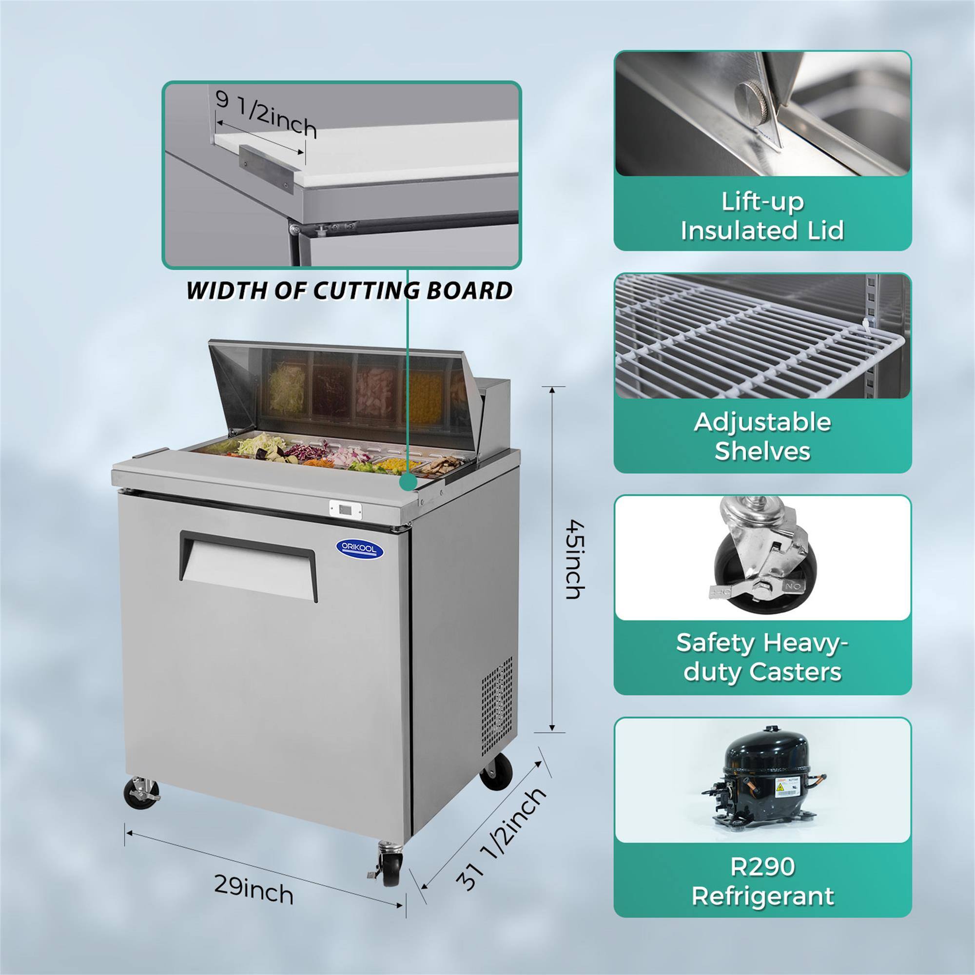 9 1/2 inch Lift-up Insulated Lid  
WIDTH OF CUTTING BOARD  
Adjustable Shelves  
45 inch  
Safety Heavy-duty Casters  
29 inch  
1/2 inch  
31 inch  
R290 Refrigerant