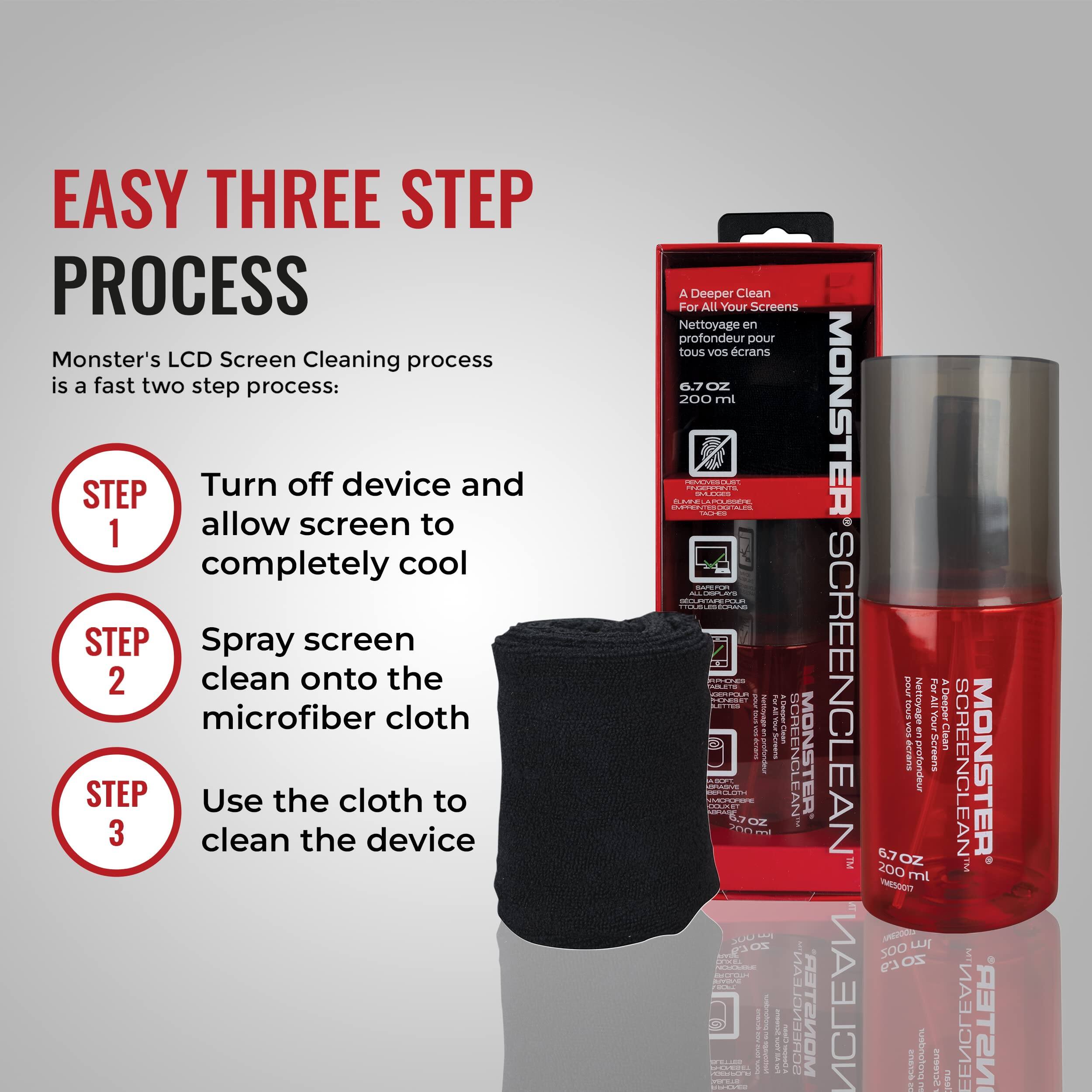 EASY THREE STEP PROCESS

Monster's LCD Screen Cleaning process is a fast two step process:

STEP 1  
Turn off device and allow screen to completely cool

STEP 2  
Spray screen clean onto the microfiber cloth

STEP 3  
Use the cloth to clean the device

A Deeper Clean For All Your Screens  
Nettoyage en profondeur pour tous vos écrans

6.7 OZ 200 ml

MONSTER SCREENCLEAN