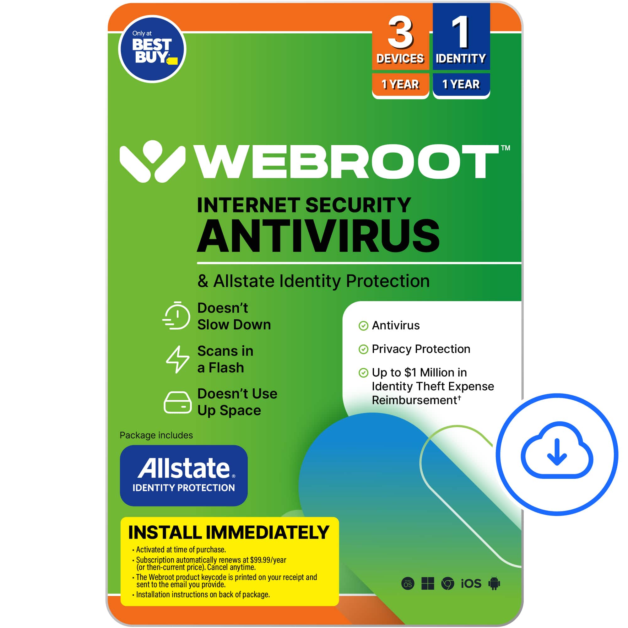 Webroot Internet Security Antivirus & Allstate Identity Protection:
* Doesn't slow down antivirus scans in a flash
* Doesn't use up space
* Privacy protection
* Up to $1 million in identity theft expense reimbursement
Package includes Allstate Identity Protection. Install immediately. Activated at time of purchase. Subscription automatically renews at $99.99/year (then-current price). Cancel anytime. The Webroot product keycode is printed on your receipt and sent to the email you provide. Installation instructions on back of package. iOS.