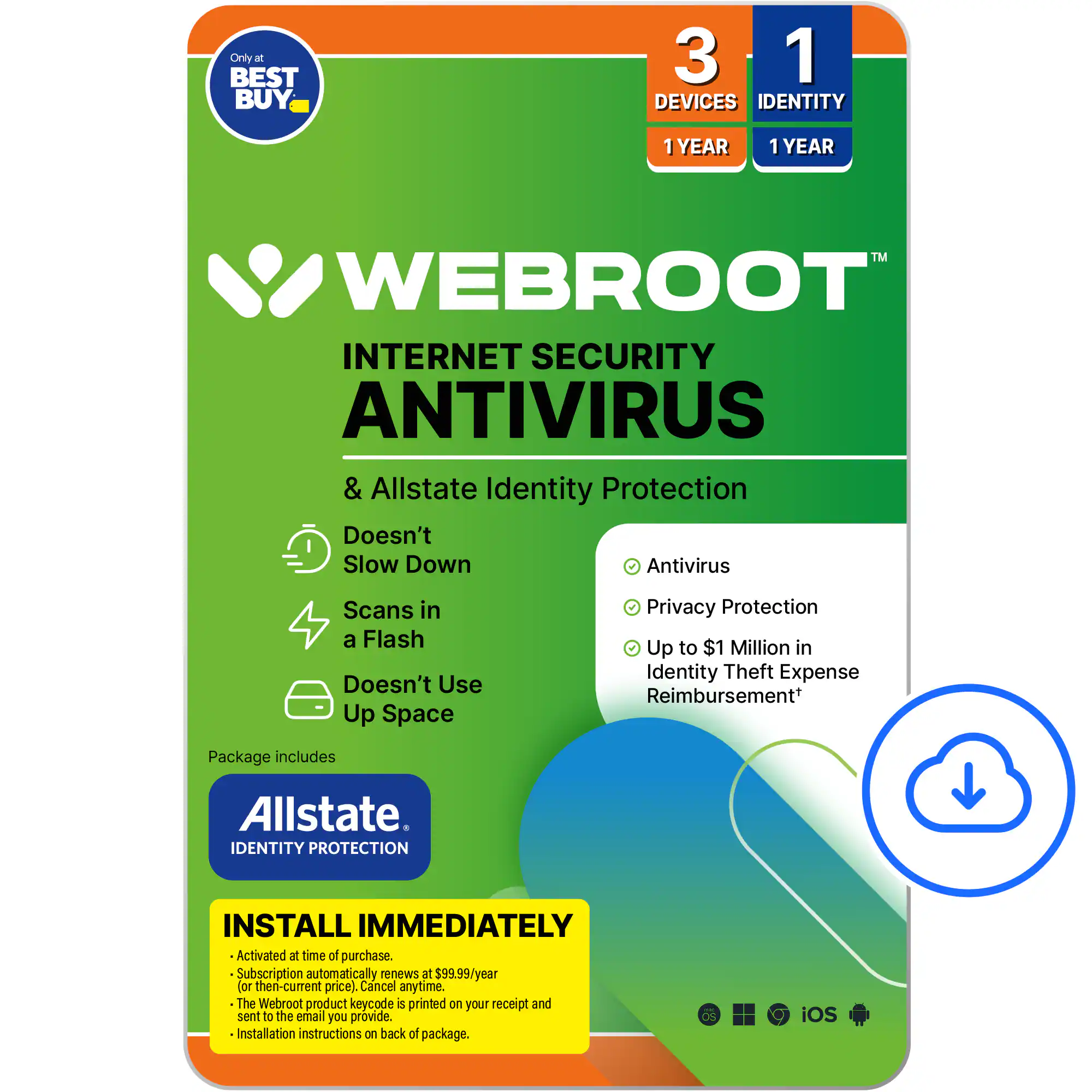 Webroot Internet Security Antivirus & Allstate Identity Protection:
* Doesn't slow down antivirus scans in a flash
* Doesn't use up space
* Privacy protection
* Up to $1 million in identity theft expense reimbursement
Package includes Allstate Identity Protection. Install immediately. Activated at time of purchase. Subscription automatically renews at $99.99/year (then-current price). Cancel anytime. The Webroot product keycode is printed on your receipt and sent to the email you provide. Installation instructions on back of package. iOS.