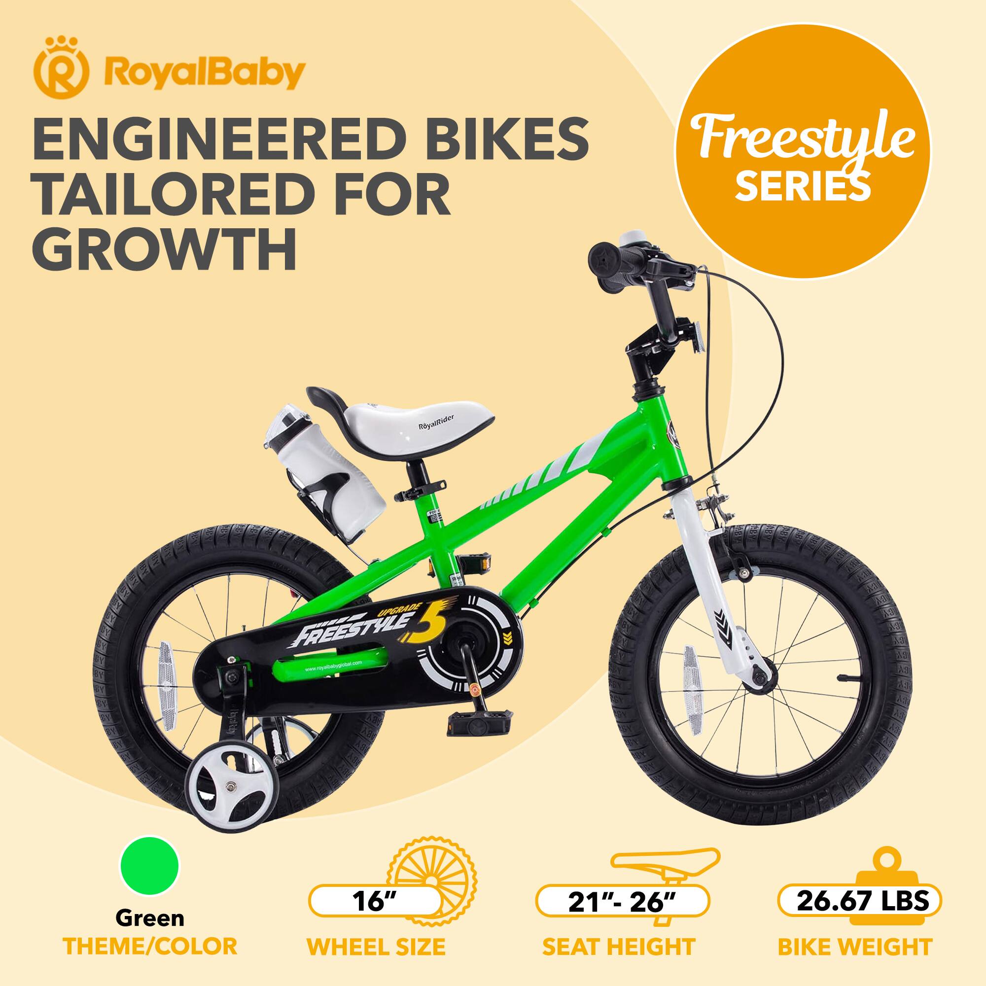 RoyalBaby  
ENGINEERED BIKES  
TAILORED FOR GROWTH  

Freestyle SERIES  

Green THEME/COLOR  
16" WHEEL SIZE  
21"- 26" SEAT HEIGHT  
26.67 LBS BIKE WEIGHT