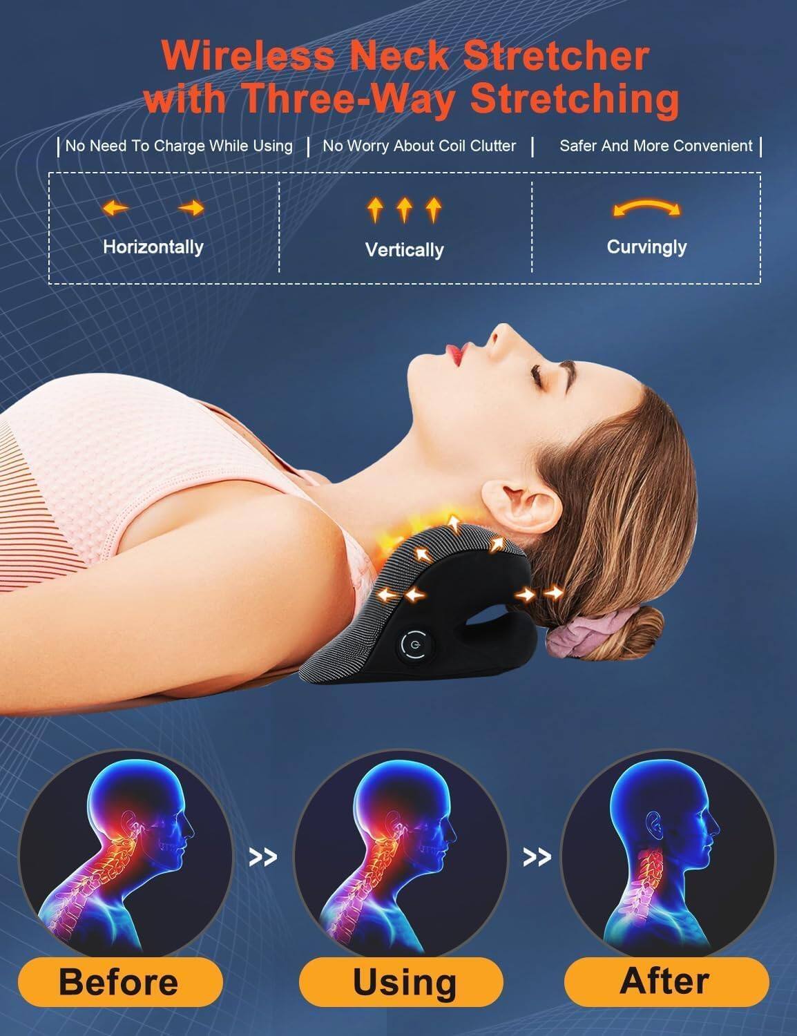 Wireless Neck Stretcher with Three-Way Stretching

- No Need To Charge While Using
- No Worry About Coil Clutter
- Safer And More Convenient

- Horizontally
- Vertically
- Curvingly

Before Using After