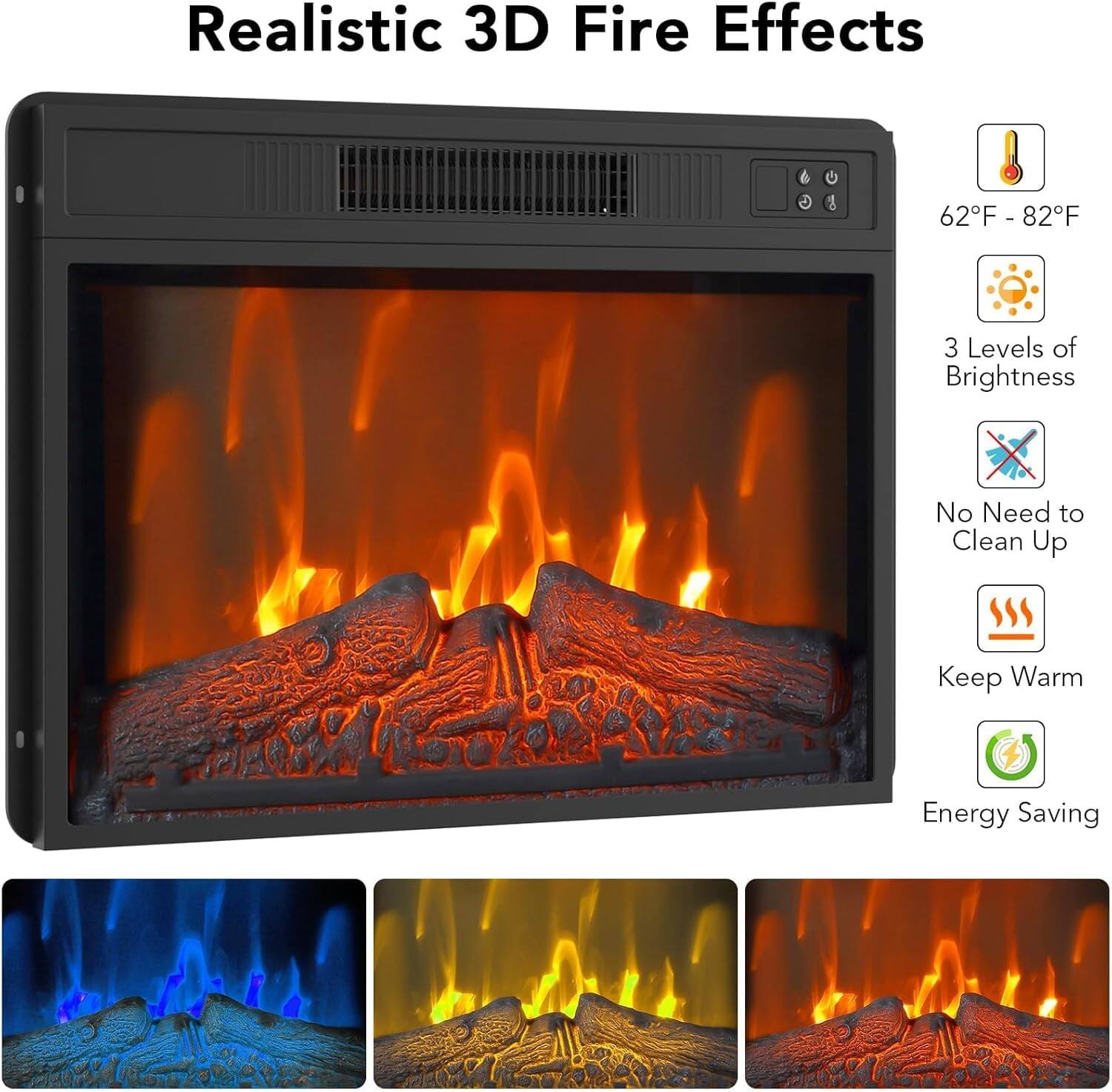 Realistic 3D Fire Effects

- 62°F - 82°F
- 3 Levels of Brightness
- No Need to Clean Up
- Keep Warm
- Energy Saving
