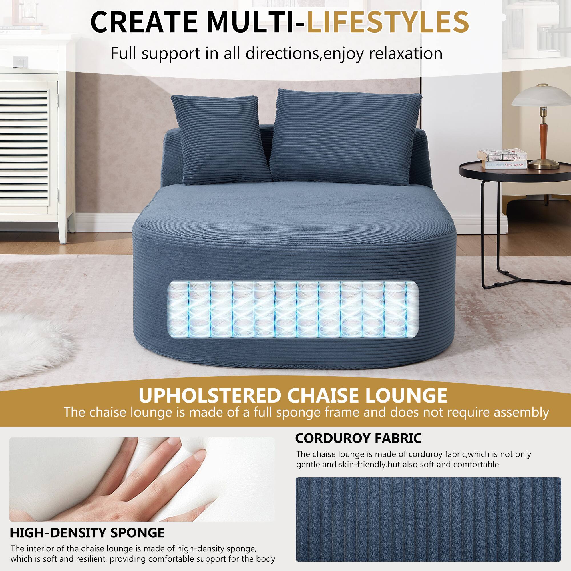 CREATE MULTI-LIFESTYLES  
Full support in all directions, enjoy relaxation  

UPHOLSTERED CHAISE LOUNGE  
The chaise lounge is made of a full sponge frame and does not require assembly  

CORDUROY FABRIC  
The chaise lounge is made of corduroy fabric, which is not only gentle and skin-friendly, but also soft and comfortable  

HIGH-DENSITY SPONGE  
The interior of the chaise lounge is made of high-density sponge, which is soft and resilient, providing comfortable support for the body