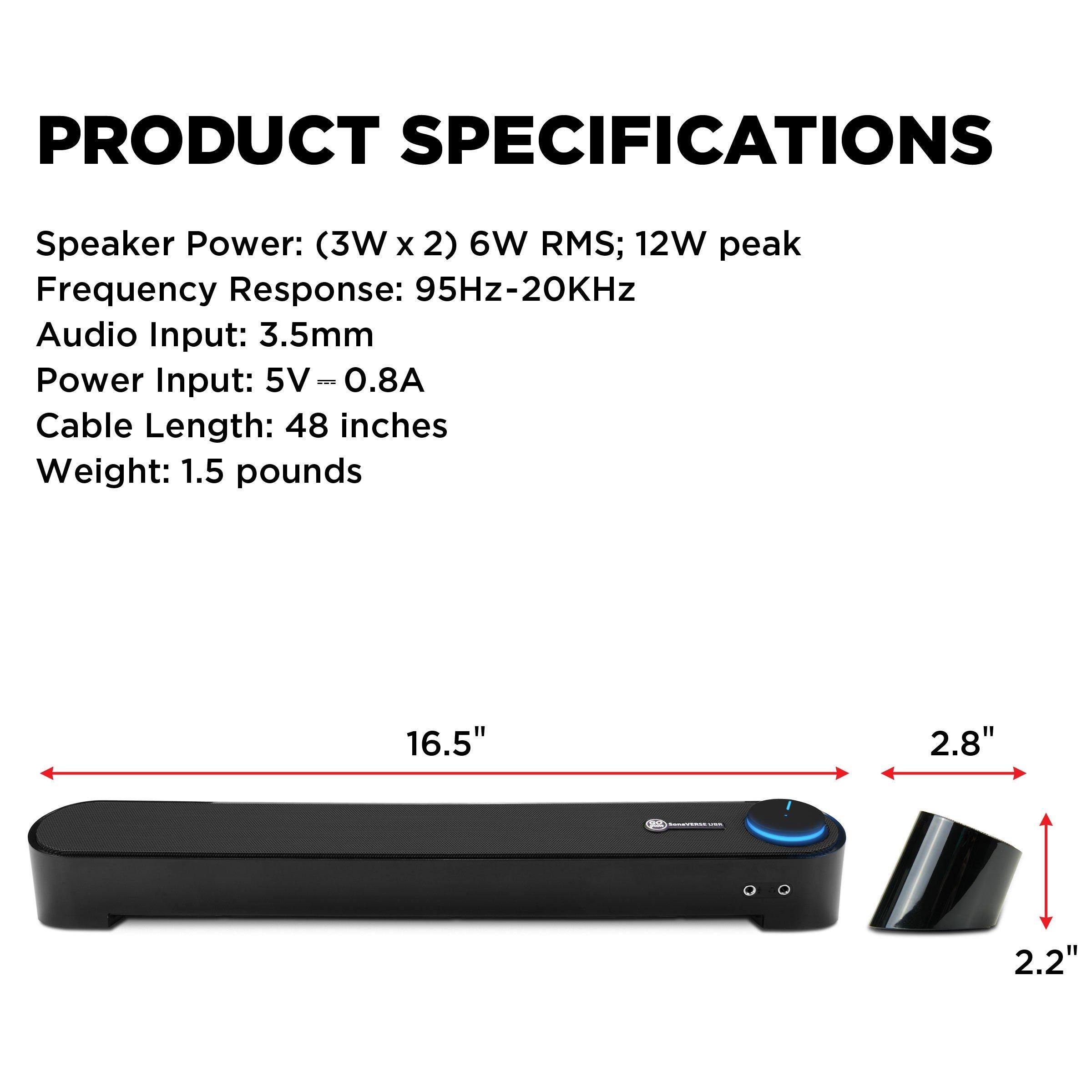 PRODUCT SPECIFICATIONS

Speaker Power: (3W x 2) 6W RMS; 12W peak  
Frequency Response: 95Hz-20KHz  
Audio Input: 3.5mm  
Power Input: 5V = 0.8A  
Cable Length: 48 inches  
Weight: 1.5 pounds  

Dimensions:  
Length: 16.5"  
Width: 2.8"  
Height: 2.2"