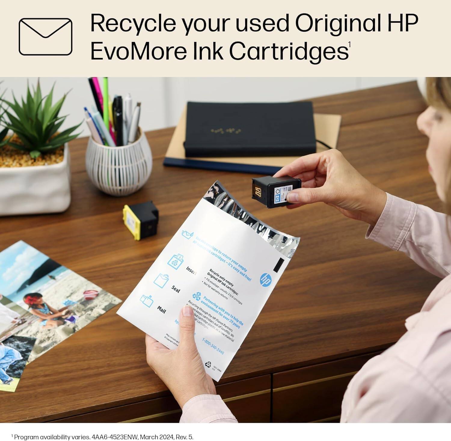Recycle your used Original HP EvoMore Ink Cartridges

Recycle your used Original HP EvoMore Ink Cartridges to return them. Simply follow these steps:

1. **Prepare**: Remove the ink cartridge from your printer.
2. **Seal**: Place the cartridge in the provided envelope and seal it.
3. **Mail**: Mail the envelope to the address provided.

For more information, visit [HP's recycling page](https://www.hp.com/recycling).

Program availability varies. 4AA6-4523ENW, March 2024, Rev. 5.