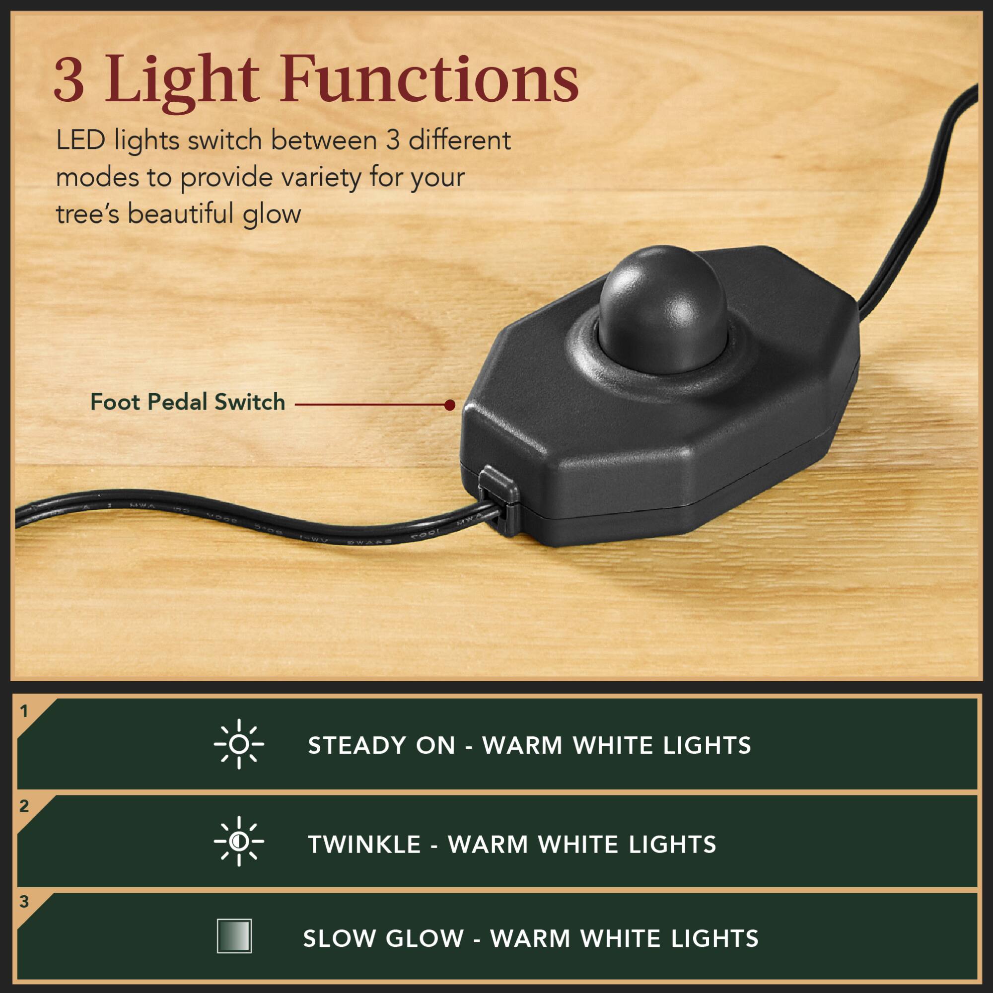 3 Light Functions  
LED lights switch between 3 different modes to provide variety for your tree's beautiful glow  

Foot Pedal Switch  

1. STEADY ON - WARM WHITE LIGHTS  
2. TWINKLE - WARM WHITE LIGHTS  
3. SLOW GLOW - WARM WHITE LIGHTS