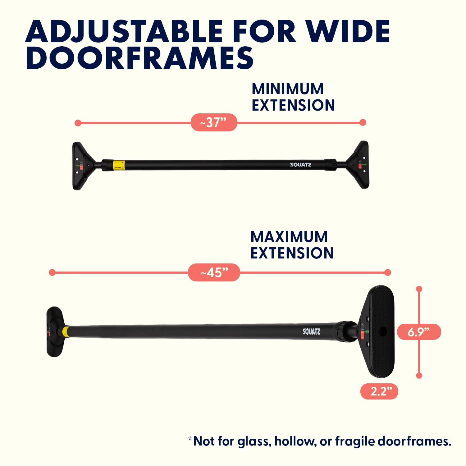 ADJUSTABLE FOR WIDE DOORFRAMES

MINIMUM EXTENSION ~37"

MAXIMUM EXTENSION ~45"

6.9" 2.2"

*Not for glass, hollow, or fragile doorframes.