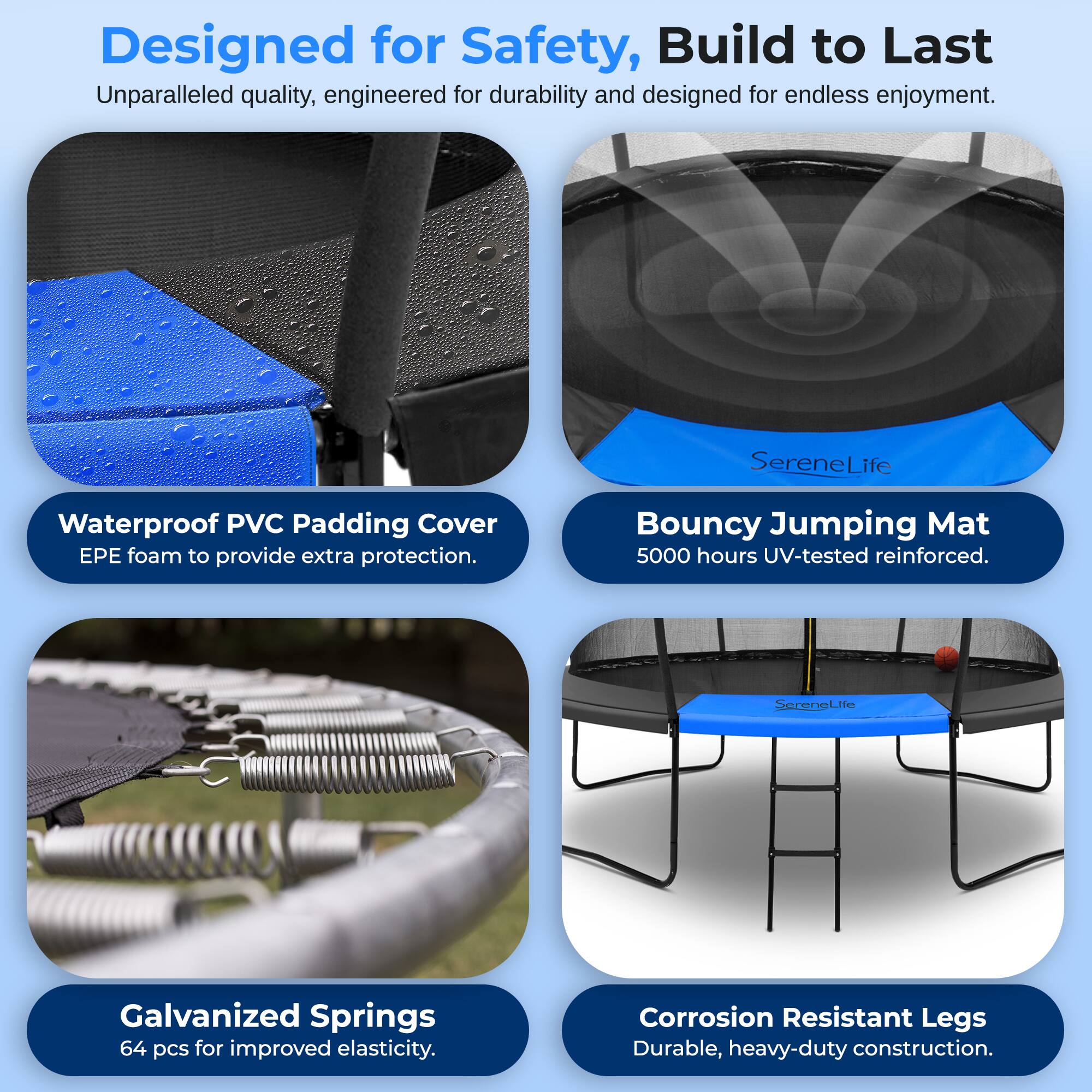 Designed for Safety, Build to Last  
Unparalleled quality, engineered for durability and designed for endless enjoyment.

- Waterproof PVC Padding Cover  
  EPE foam to provide extra protection.

- Bouncy Jumping Mat  
  5000 hours UV-tested reinforced.

- Galvanized Springs  
  64 pcs for improved elasticity.

- Corrosion Resistant Legs  
  Durable, heavy-duty construction.