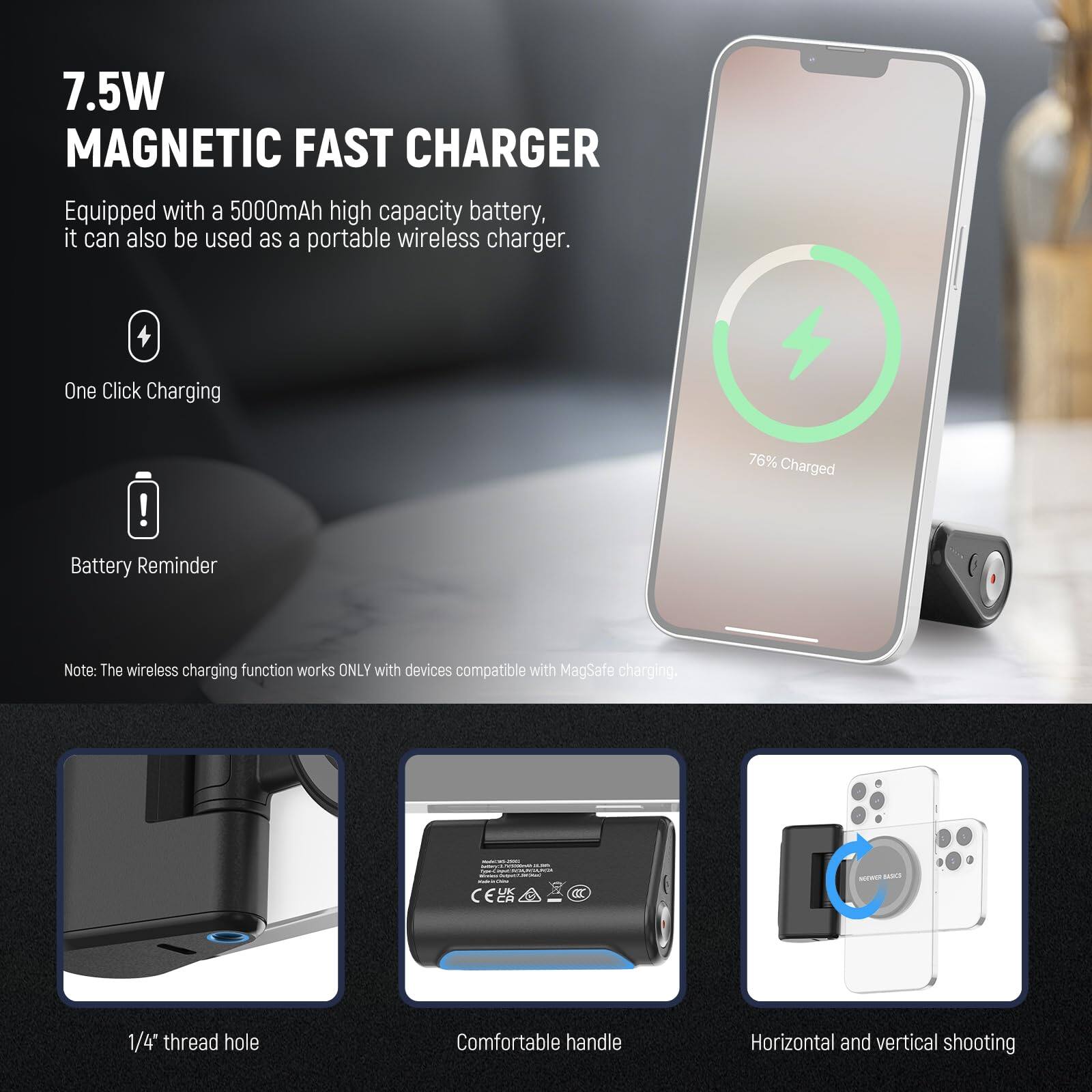 7.5W MAGNETIC FAST CHARGER

Equipped with a 5000mAh high capacity battery, it can also be used as a portable wireless charger.

- One Click Charging
- Battery Reminder

Note: The wireless charging function works ONLY with devices compatible with MagSafe charging.

- 1/4" thread hole
- Comfortable handle
- Horizontal and vertical shooting