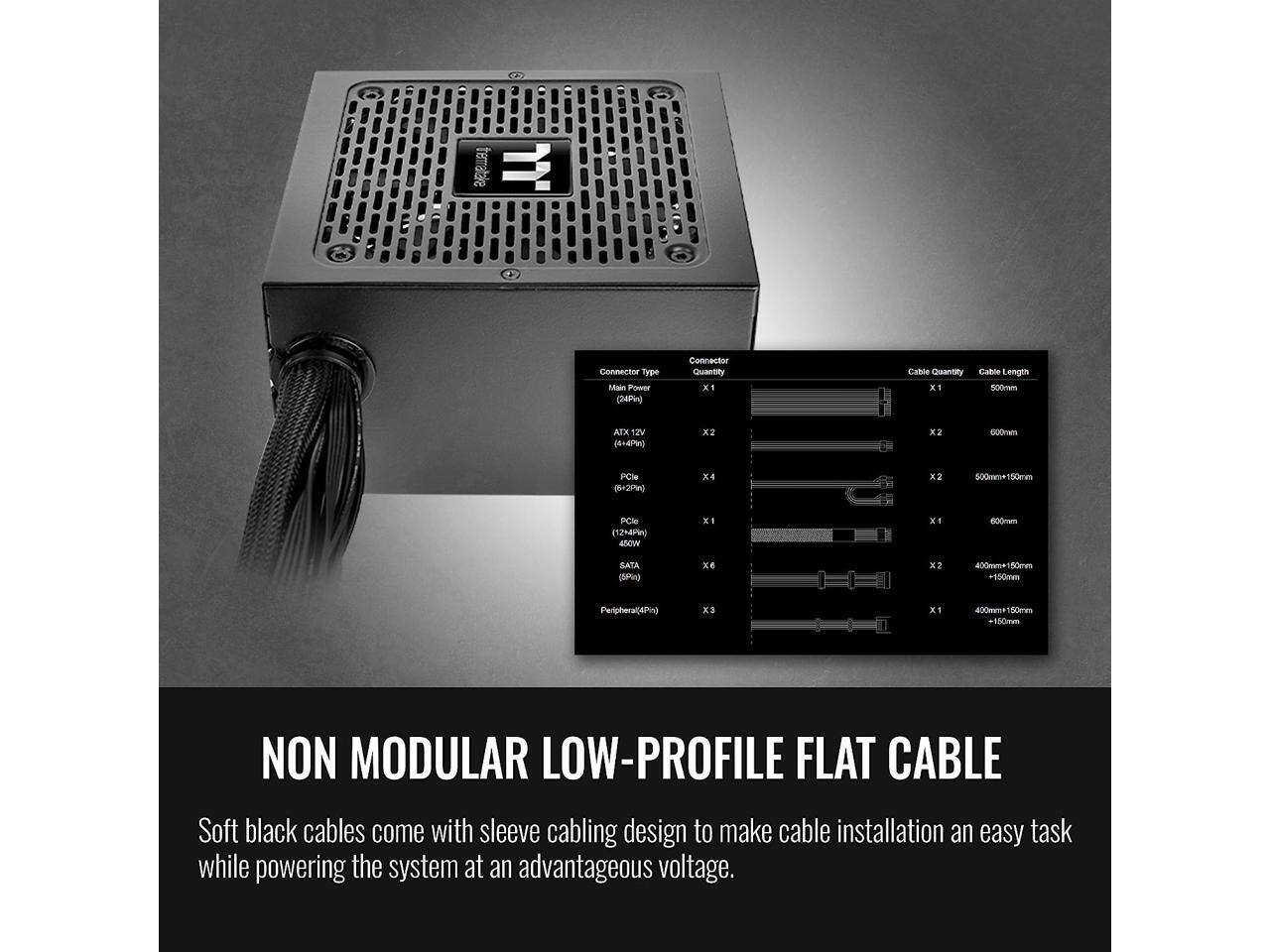 trematale JJ. Connected Type Main Power (24Pi) Connector Quantity x Cable Quantity Cable Length x1 500mm AIX 12V (6+4P9) x x2 600mm PCle (5=2P%) x4 x2 500m 50ma PCle (12+4P) MO XI XI 600-em SATA (3) xe x2 400mme 80m +S50mm Peripheral(4Pg X X1 420met 150me 150men NON MODULAR LOW-PROFILE FLAT CABLE Soft black cables come with sleeve cabling design to make cable installation an easy task while powering the system at an advantageous voltage.