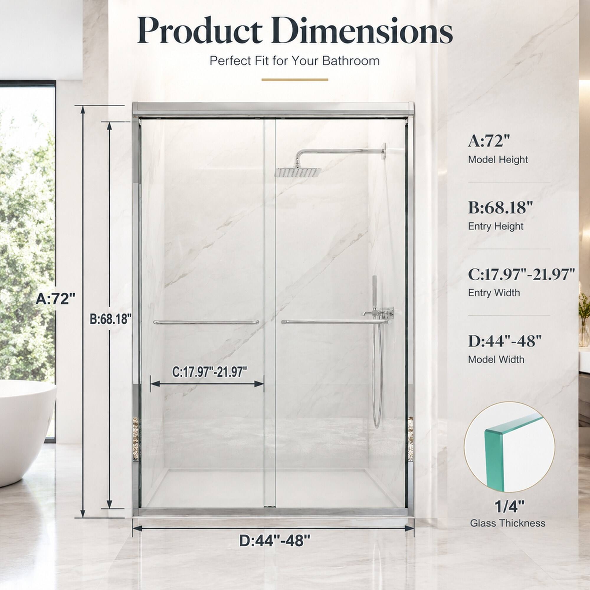 Product Dimensions  
Perfect Fit for Your Bathroom

A: 72"  
Model Height

B: 68.18"  
Entry Height

C: 17.97"-21.97"  
Entry Width

D: 44"-48"  
Model Width

1/4"  
Glass Thickness