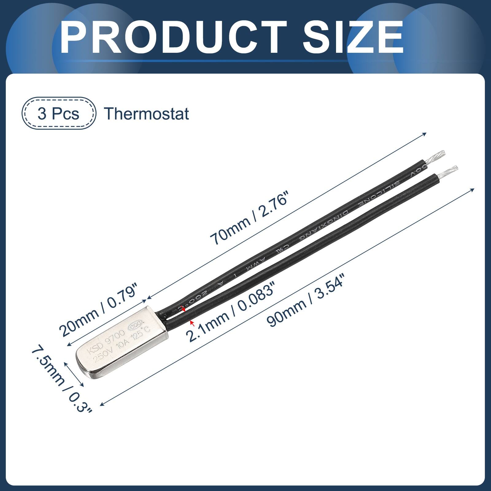 PRODUCT SIZE

3 Pcs Thermostat

- 20mm / 0.79"
- 7.5mm / 0.3"
- 70mm / 2.76"
- 90mm / 3.54"
- 2.1mm / 0.083"

KSD 9700 10A 125°C

250V

DINGXIANG CN