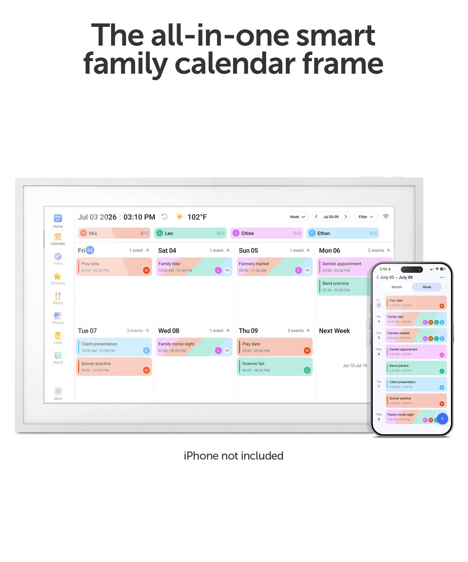 The all-in-one smart family calendar frame

Jul 03 2026 03:10 PM
102°F

Week
Jul 03-09

Filter
Home
Mia
0/0
Leo
0/0
C Chloe
0/0
E Ethan
0/0

Calendar
Fri 03
1 event
Sat 04
1 event
Sun 05
1 event
Mon 06
2 events
Tasks Rewards
Play date 03:00 PM
Family hike 10:00 AM
Farmers market 09:00 - 11:30 AM
Dentist appointment 02:00 - 03:30 PM
Band practice 03:30 - 05:00 PM

Tue 07
2 events
Client presentation 10:00 - 01:00 PM
Soccer practice 04:00 - 07:00 PM

Wed 08
1 event
Family movie night 07:00 - 09:00 PM

Thu 09