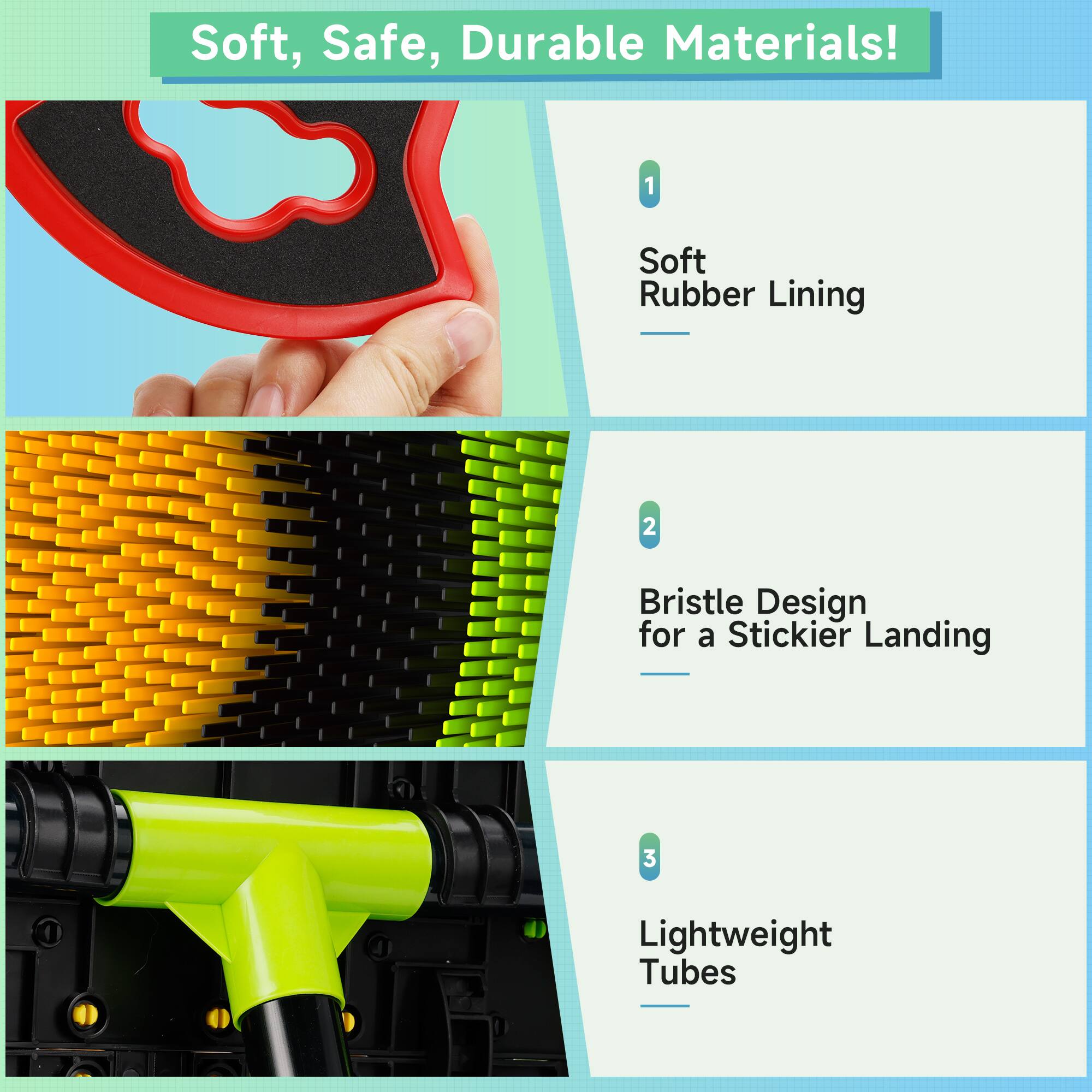 Soft, Safe, Durable Materials!  
1. Soft Rubber Lining  
2. Bristle Design for a Stickier Landing  
3. Lightweight Tubes