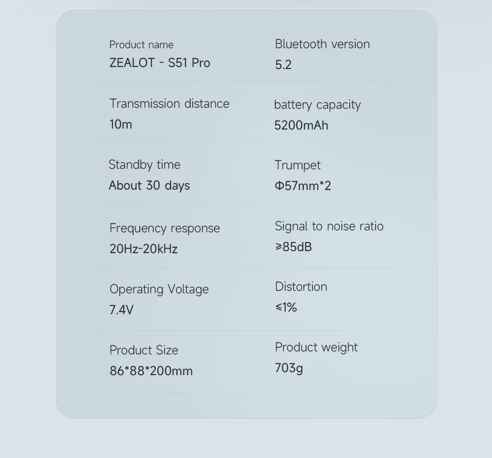 Product name: ZEALOT - S51 Pro  
Bluetooth version: 5.2  
Transmission distance: 10m  
Standby time: About 30 days  
Frequency response: 20Hz-20kHz  
Operating Voltage: 7.4V  
Product Size: 86*88*200mm  
Product weight: 703g  

battery capacity: 5200mAh  
Trumpet: Φ57mm*2  
Signal to noise ratio: >85dB  
Distortion: <1%