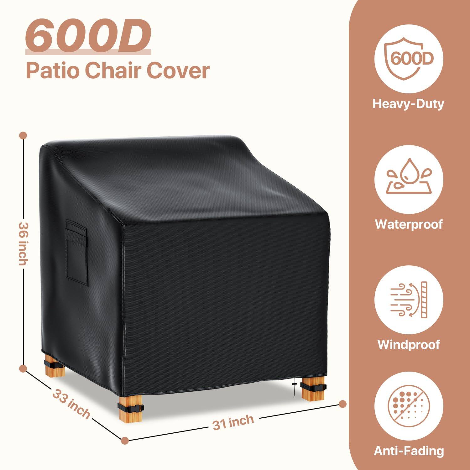 600D Patio Chair Cover

Heavy-Duty  
Waterproof  
Windproof  
Anti-Fading  

Dimensions:  
36 inch (height)  
33 inch (width)  
31 inch (depth)
