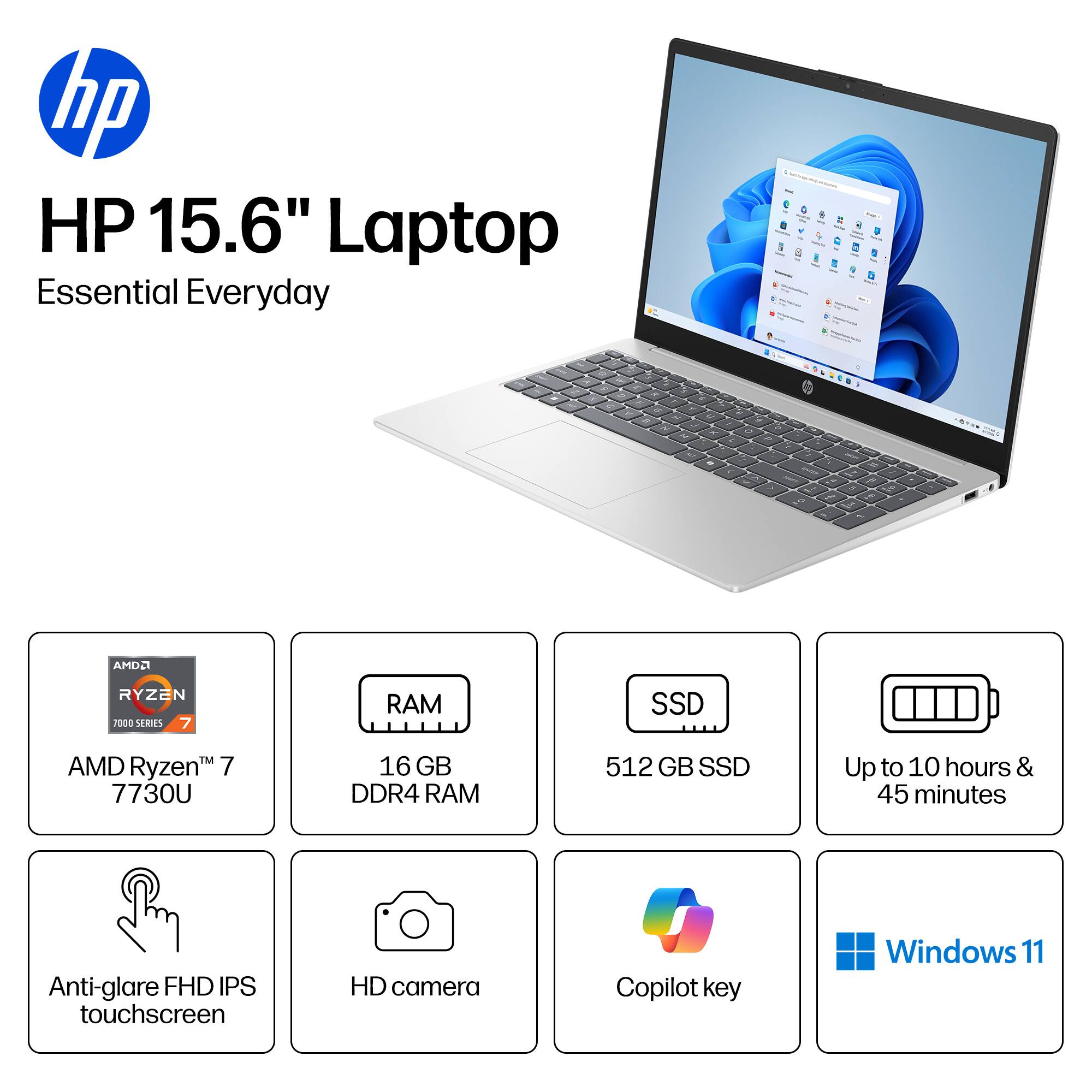 HP 15.6" Laptop Essential Everyday

AMD Ryzen 7 7730U
16 GB DDR4 RAM
512 GB SSD
Up to 10 hours & 45 minutes
Anti-glare FHD IPS touchscreen
HD camera
Copilot key
Windows 11
