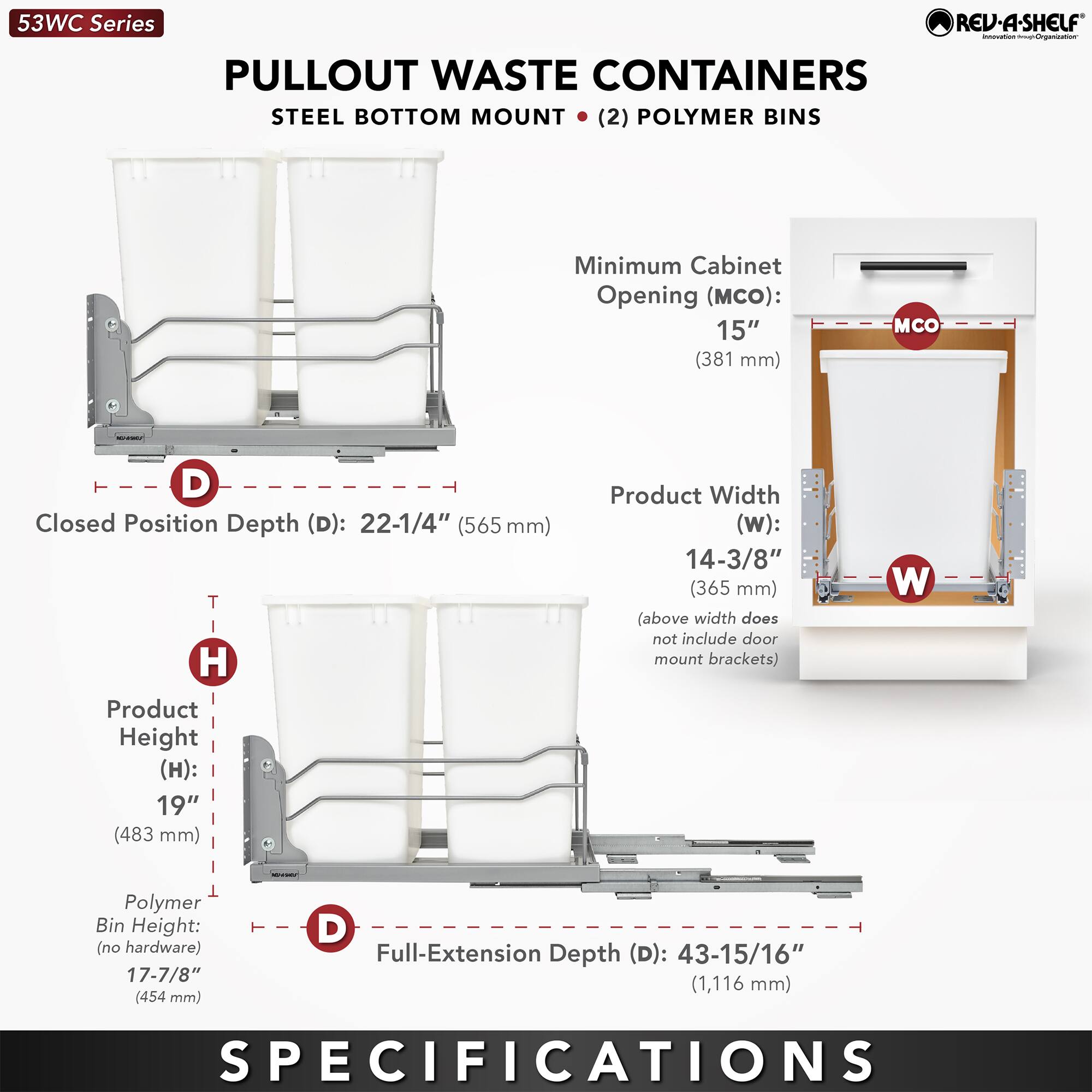 53WC Series  
PULLOUT WASTE CONTAINERS  
STEEL BOTTOM MOUNT (2) POLYMER BINS  

Minimum Cabinet Opening (MCO): 15" (381 mm)  
Closed Position Depth (D): 22-1/4" (565 mm)  
Product Width (W): 14-3/8" (365 mm) (above width does not include door mount brackets)  
Product Height (H): 19" (483 mm)  
Polymer Bin Height (no hardware): 17-7/8" (454 mm)  
Full-Extension Depth (D): 43-15/16" (1,116 mm)  

SPECIFICATIONS
