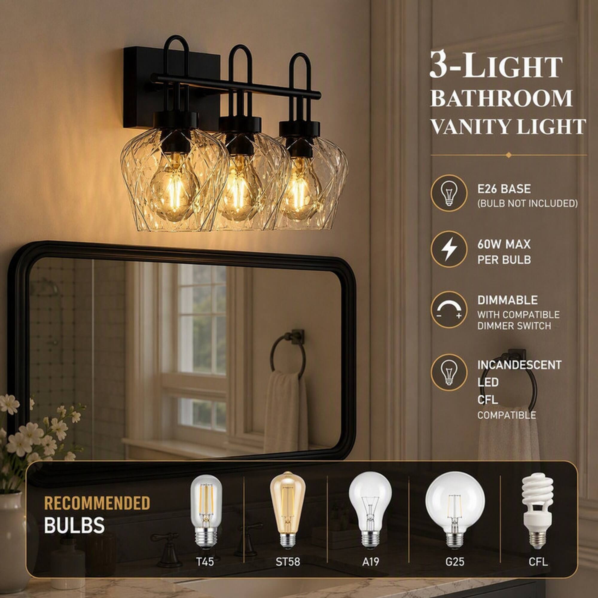 3-LIGHT BATHROOM VANITY LIGHT

E26 BASE (BULB NOT INCLUDED)
60W MAX PER BULB
DIMMABLE + WITH COMPATIBLE DIMMER SWITCH
INCANDESCENT LED CFL COMPATIBLE

RECOMMENDED BULBS
T45
ST58
A19
G25
CFL