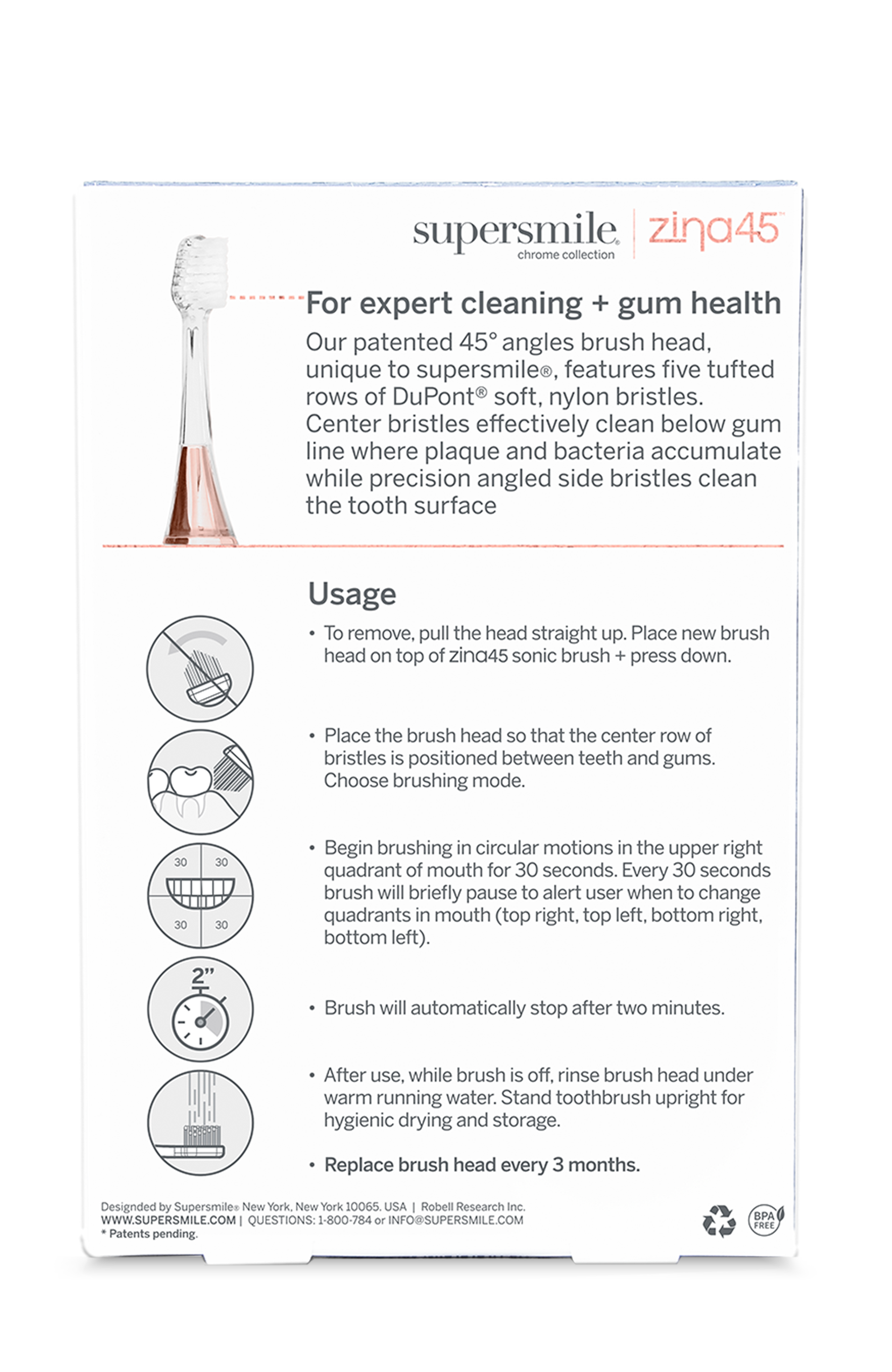 supersmile zina45 chrome collection  
For expert cleaning + gum health  
Our patented 45° angles brush head, unique to supersmile, features five tufted rows of DuPont® soft, nylon bristles. Center bristles effectively clean below gum line where plaque and bacteria accumulate while precision angled side bristles clean the tooth surface.  

Usage  
- To remove, pull the head straight up. Place new brush head on top of zina45 sonic brush + press down.  
- Place the brush head so that the center row of bristles is positioned between teeth and gums. Choose brushing mode.  
- Begin brushing in circular motions in the upper right quadrant of mouth for 30 seconds. Every 30 seconds brush will briefly pause to alert user when to change quadrants in mouth (top right, top left, bottom right, bottom left).  
- Brush will automatically stop after two minutes.  
- After use, while brush is off, rinse brush head under warm running water. Stand toothbrush upright for hygienic drying and storage.  
- Replace brush head every 3 months.  

Designed by Supersmile New York, New York 10005, USA | QUESTIONS: 1-8