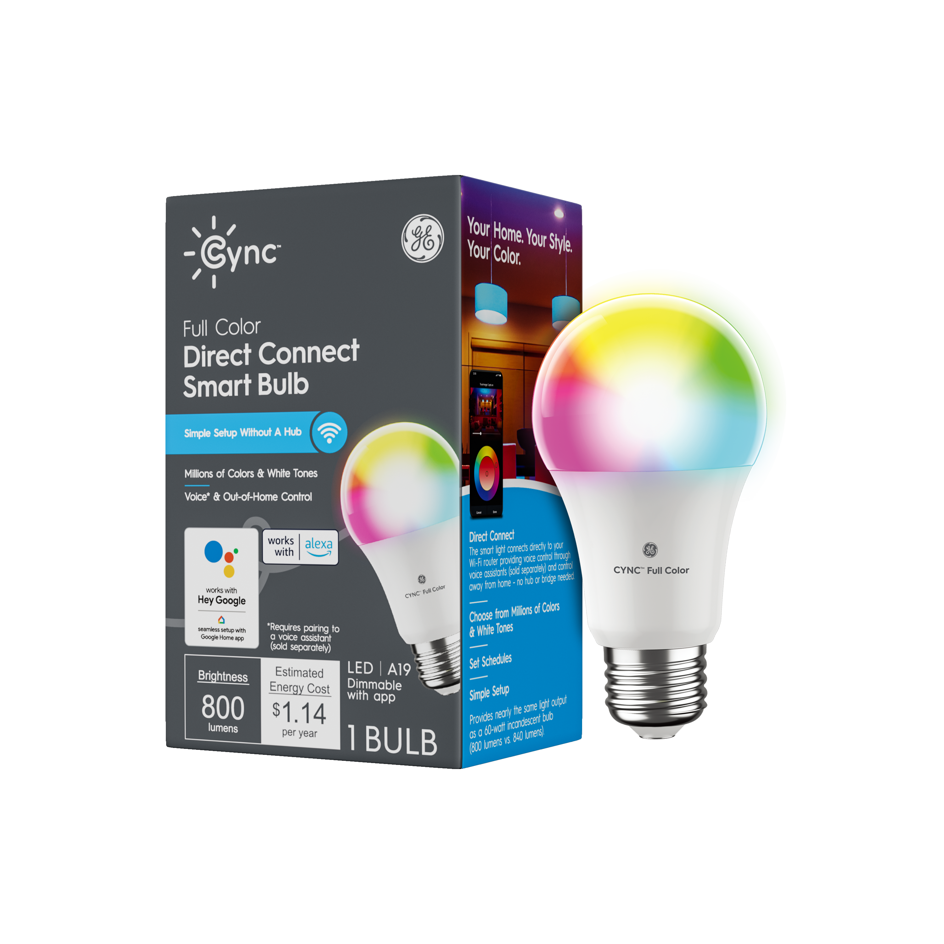 Cync Full Color Direct Connect Smart Bulb

Your Home. Your Style. Your Color.

Simple Setup Without A Hub

Millions of Colors & White Tones
Voice & Out-of-Home Control

Works with:
- Alexa
- Hey Google

Requires pairing to a voice assistant (voice assistant sold separately)

LED A19
Dimmable with app

Brightness: 800 lumens
Estimated Energy Cost: $1.14 per year

1 BULB

Choose from Millions of Colors
Set Schedules
Simple Setup

Provides nearly the same light output as a 60-watt incandescent bulb (800 lumens vs. 840 lumens)