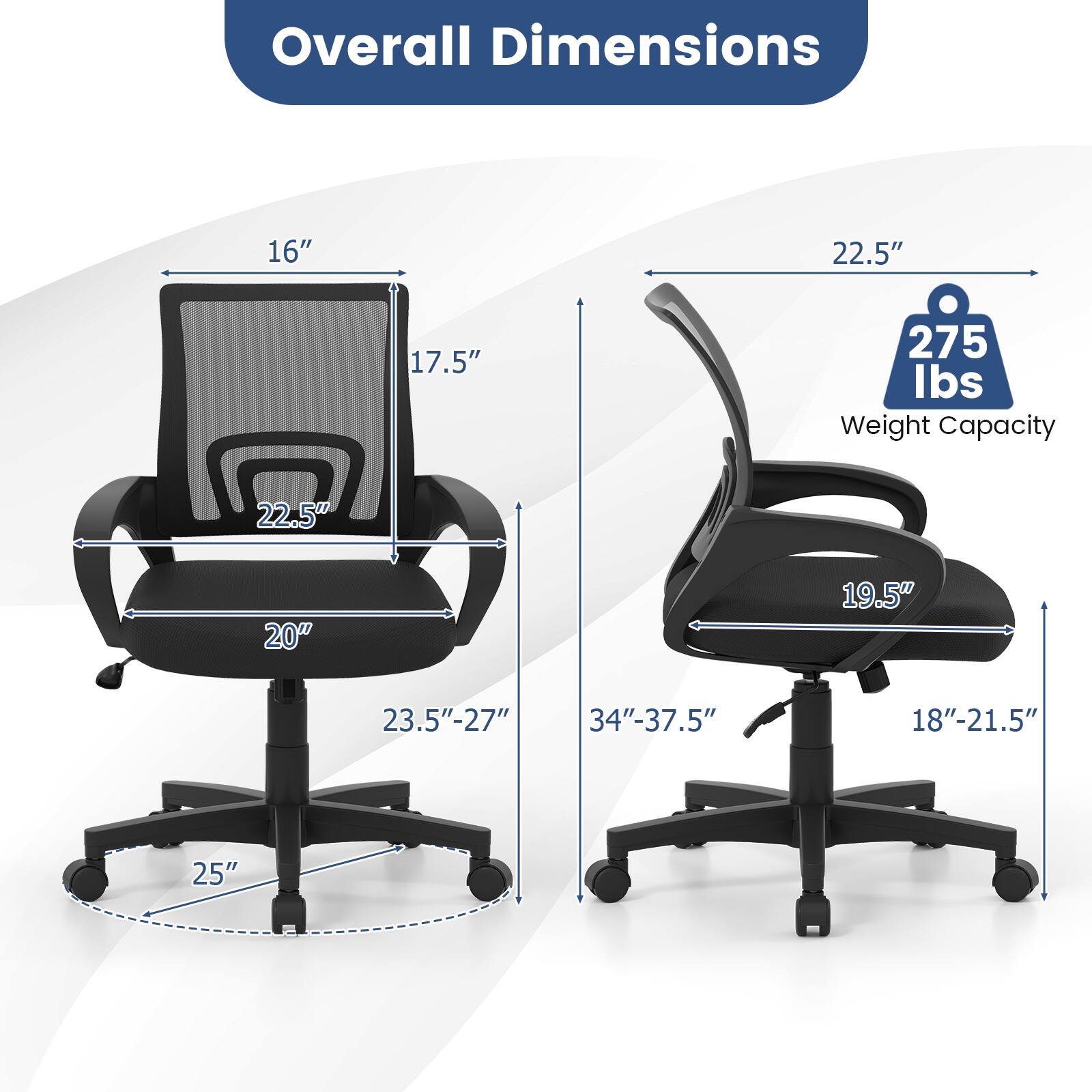 Overall Dimensions: 16" x 22.5" x 17.5"  
Weight Capacity: 275 lbs  
Dimensions: 22.5" x 20" x 19.5"  
Seat Height: 23.5"-27"  
Seat Width: 18"-21.5"  
Seat Depth: 25"  
Back Height: 34"-37.5"