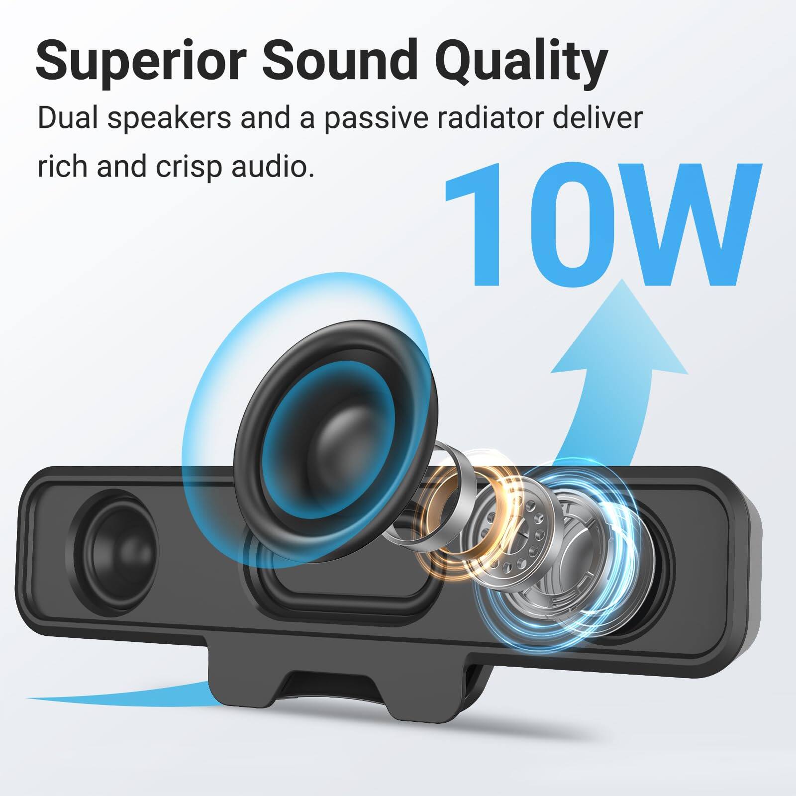 Superior Sound Quality  
Dual speakers and a passive radiator deliver rich and crisp audio.  
10W