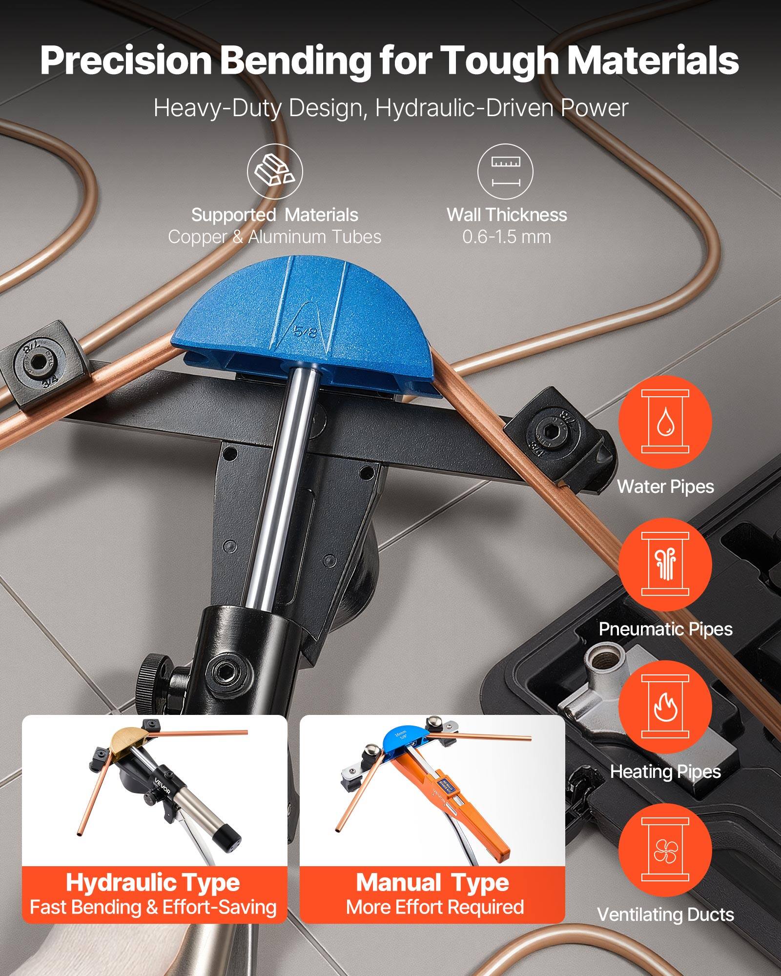 Precision Bending for Tough Materials  
Heavy-Duty Design, Hydraulic-Driven Power  

Supported Materials:  
Copper & Aluminum Tubes  

Wall Thickness:  
0.6-1.5 mm  

R 5/8 34 Sr  

Water Pipes  
Pneumatic Pipes  
Heating Pipes  
Hydraulic Type: Fast Bending & Effort-Saving  
Manual Type: More Effort Required  
Ventilating Ducts