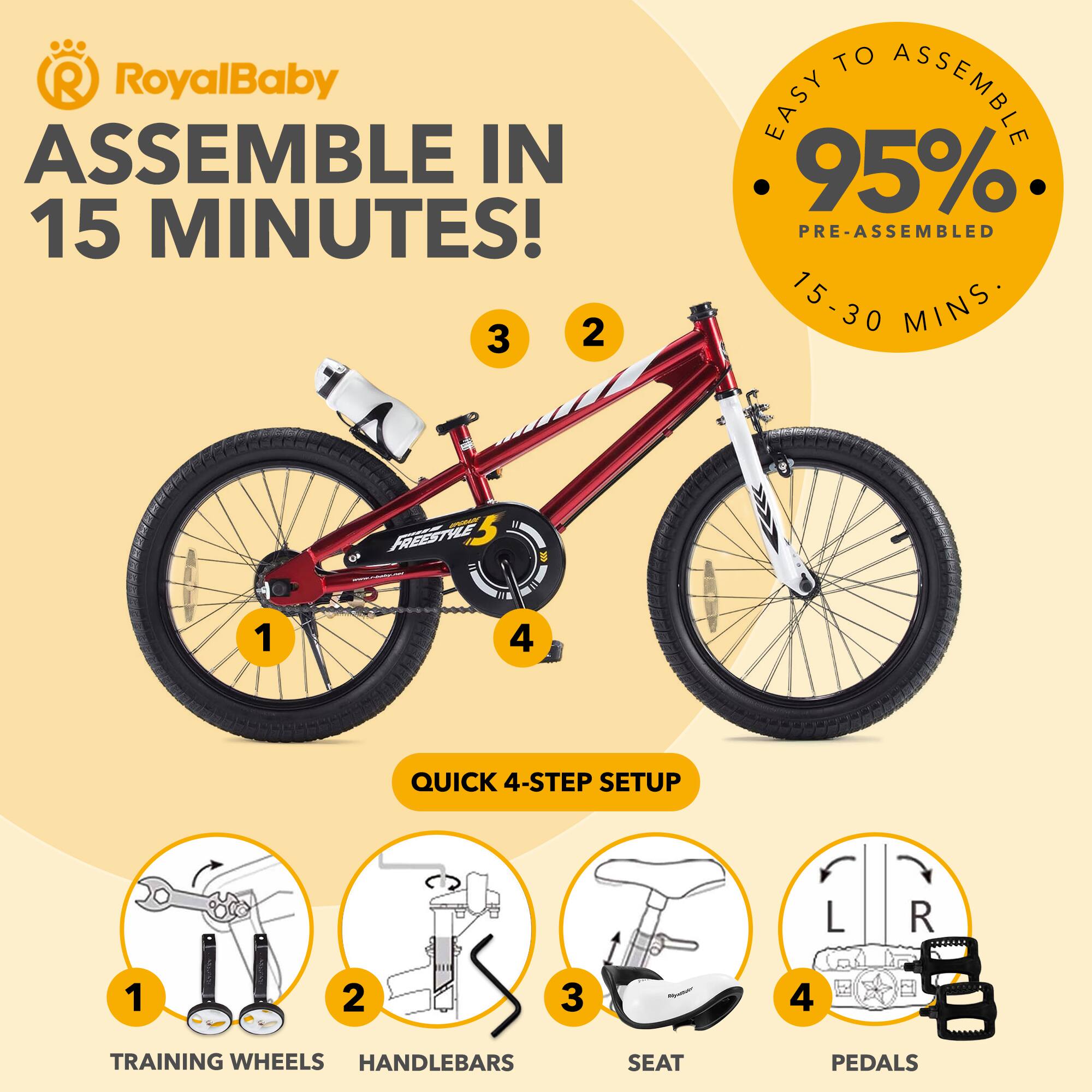 RoyalBaby ASSEMBLE IN 15 MINUTES!  
EASY TO ASSEMBLE 95% PRE-ASSEMBLED 15-30 MINS  
QUICK 4-STEP SETUP  
1. TRAINING WHEELS  
2. HANDLEBARS  
3. SEAT  
4. PEDALS