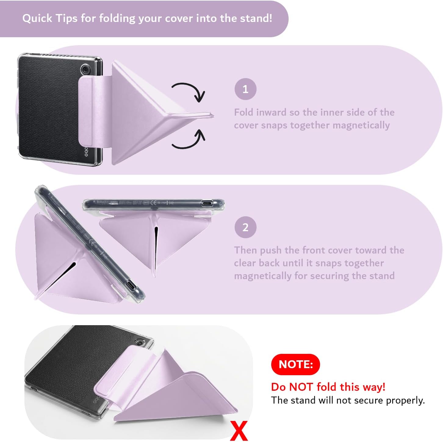 Quick Tips for folding your cover into the stand!

1. Fold inward so the inner side of the cover snaps together magnetically.
2. Then push the front cover toward the clear back until it snaps together magnetically for securing the stand.

NOTE: Do NOT fold this way! The stand will not secure properly.