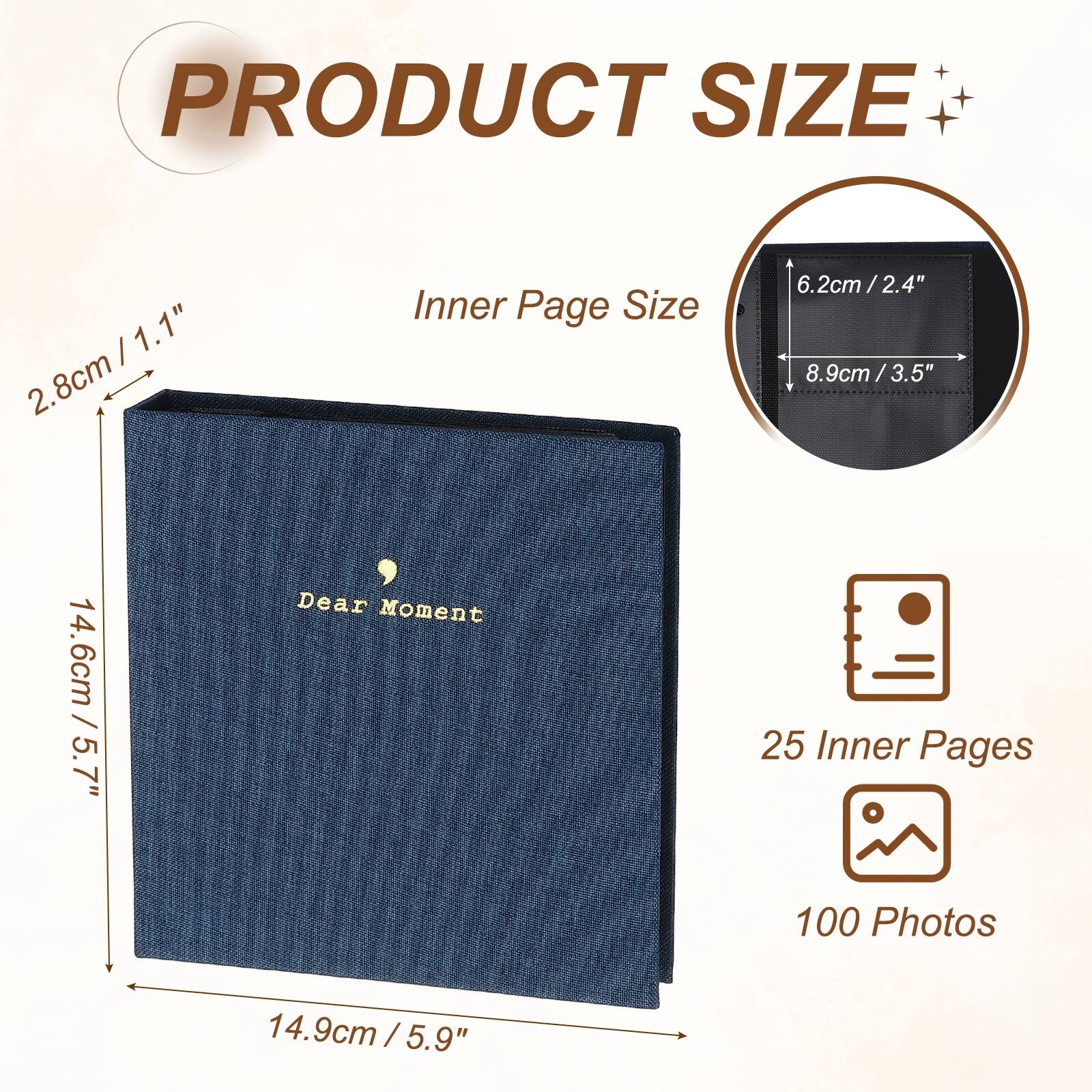 PRODUCT SIZE

Inner Page Size
6.2cm / 2.4" x 8.9cm / 3.5"

Dear Moment
25 Inner Pages
100 Photos

14.6cm / 5.7" x 14.9cm / 5.9"