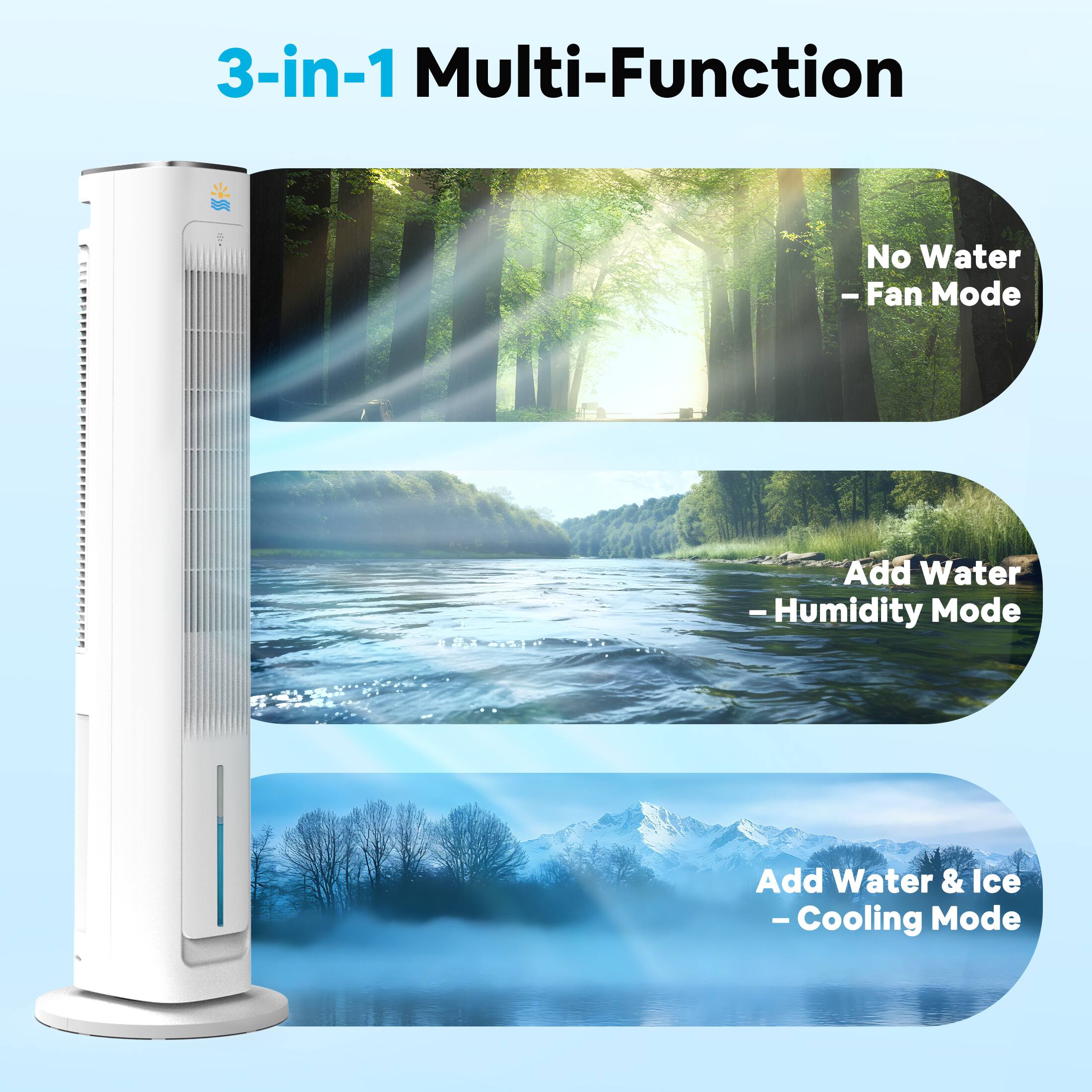 3-in-1 Multi-Function

- No Water - Fan Mode
- Add Water - Humidity Mode
- Add Water & Ice - Cooling Mode