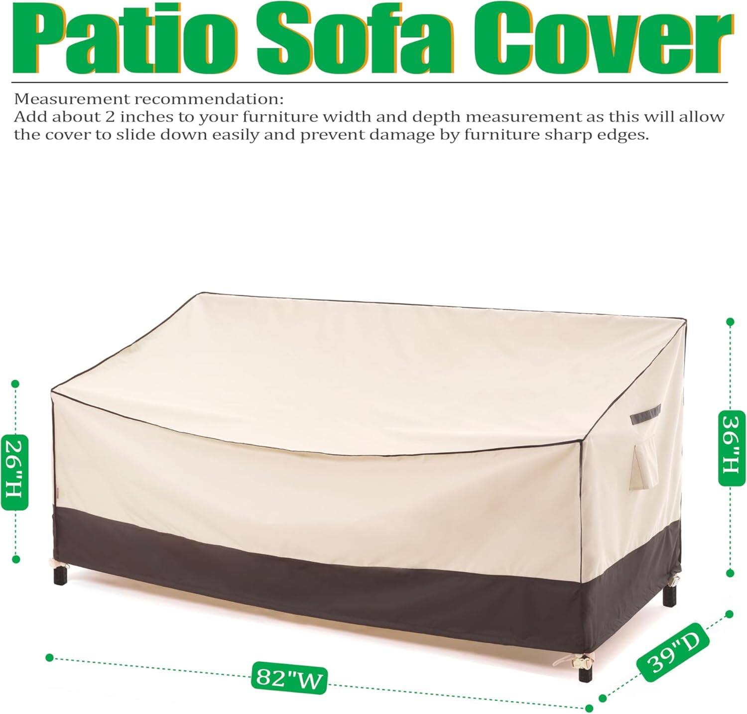 Patio Sofa Cover

Measurement recommendation: Add about 2 inches to your furniture width and depth measurement as this will allow the cover to slide down easily and prevent damage by furniture sharp edges.

- 26"H
- 36"H
- 82"W
- 39"D
