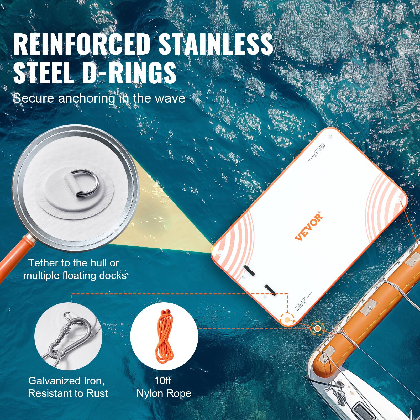 REINFORCED STAINLESS STEEL D-RINGS  
Secure anchoring in the wave  

Tether to the hull or multiple floating docks  

Galvanized Iron, Resistant to Rust  

10ft Nylon Rope