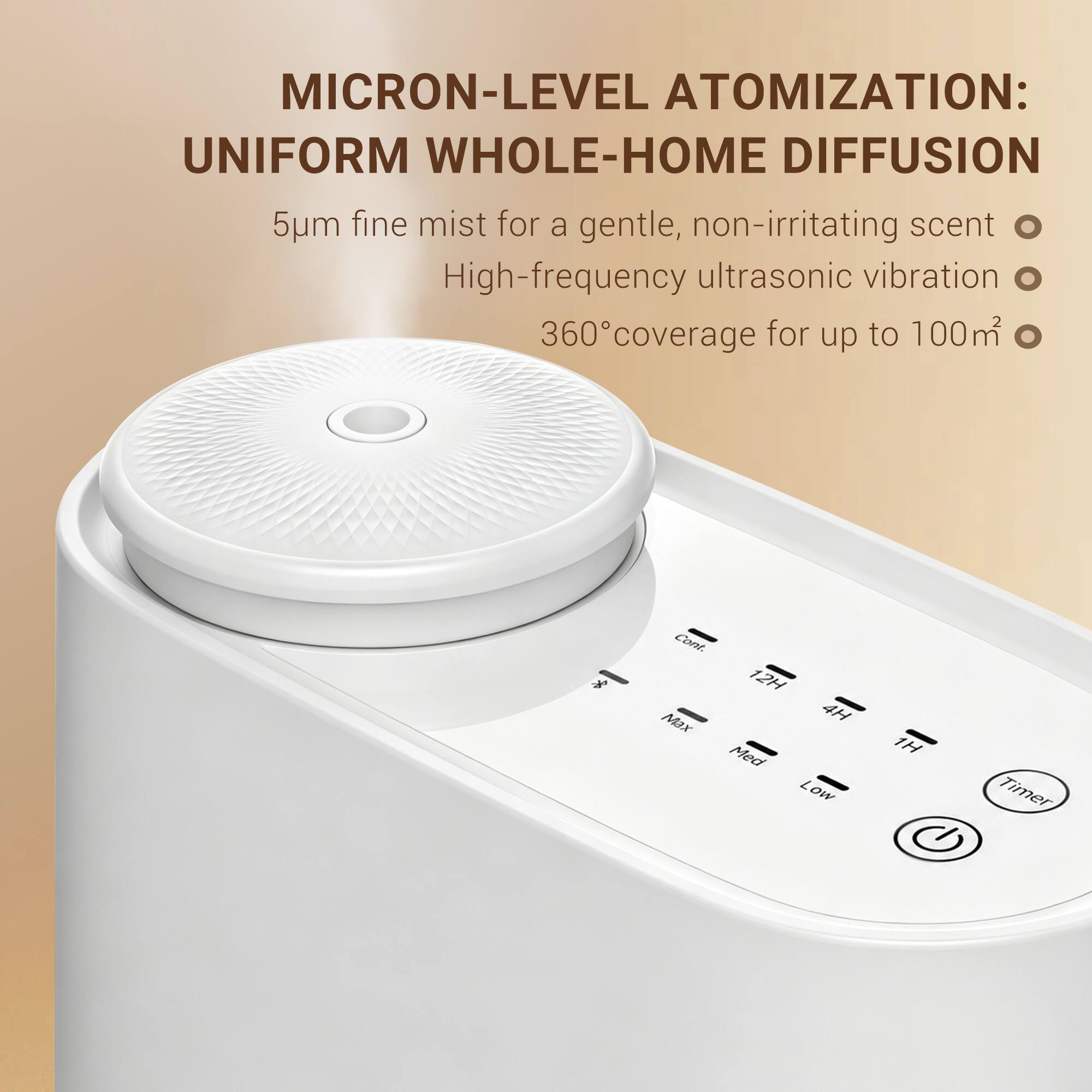 MICRON-LEVEL ATOMIZATION:  
UNIFORM WHOLE-HOME DIFFUSION  
5µm fine mist for a gentle, non-irritating scent  
High-frequency ultrasonic vibration  
360° coverage for up to 100m²  

Cont.  
12H Max  
4H Med  
Low  
1H  
Timer