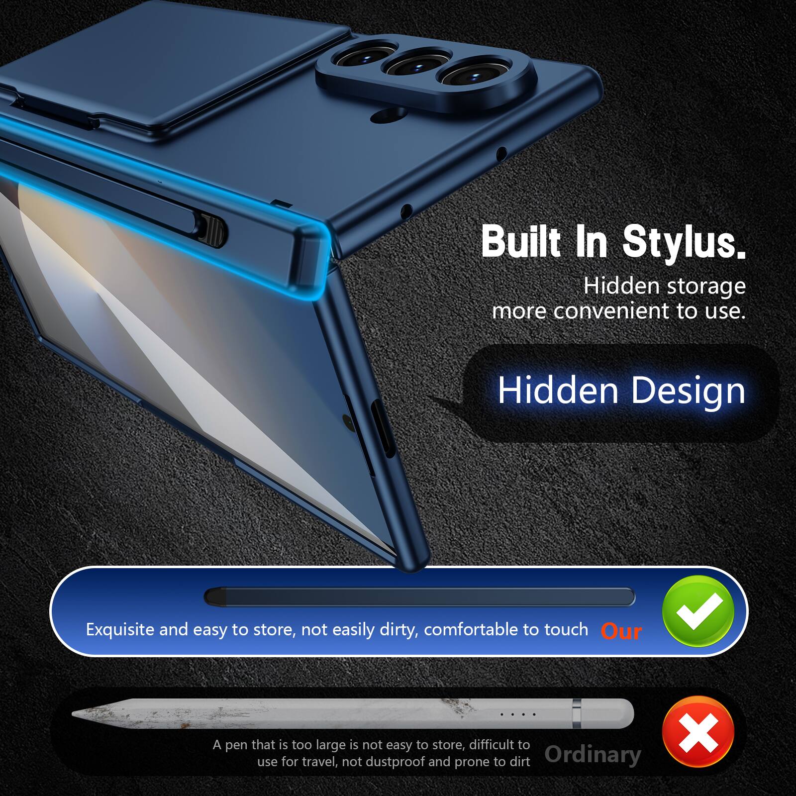 Built In Stylus.  
Hidden storage more convenient to use.  
Hidden Design  

Exquisite and easy to store, not easily dirty, comfortable to touch  
Our  

A pen that is too large is not easy to store, difficult to use for travel, not dustproof and prone to dirt  
Ordinary