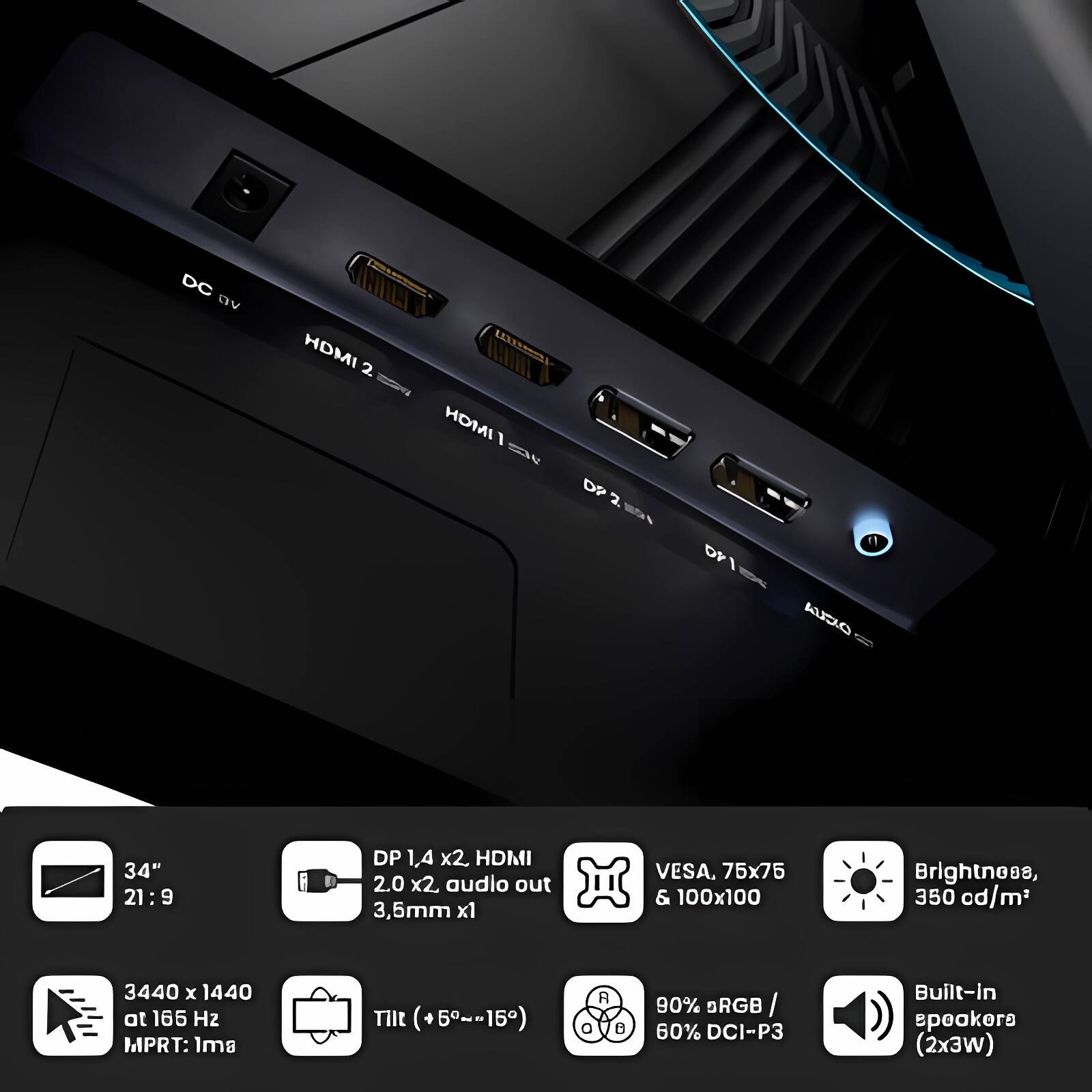 - DC 9V
- HDMI 2
- HDMI 1
- DP 2
- DP 1
- Audio out 3.5mm x1

- 34"
- 21:9

- DP 1.4 x2, HDMI 2.0 x2, audio out 3.5mm x1

- VESA, 75x75 & 100x100

- Brightness, 350 cd/m²

- 3440 x 1440 at 165 Hz
- MPRT: 1ms

- Tilt (+5°~-15°)

- 90% sRGB / 60% DCI-P3

- Built-in speakers (2x3W)

- 3440 x 1440 at 165 Hz
- MPRT: 1ms

- Tilt (+5°~-15°)

- 90% sRGB / 60% DCI-P3

- Built-in speakers (2x3W)