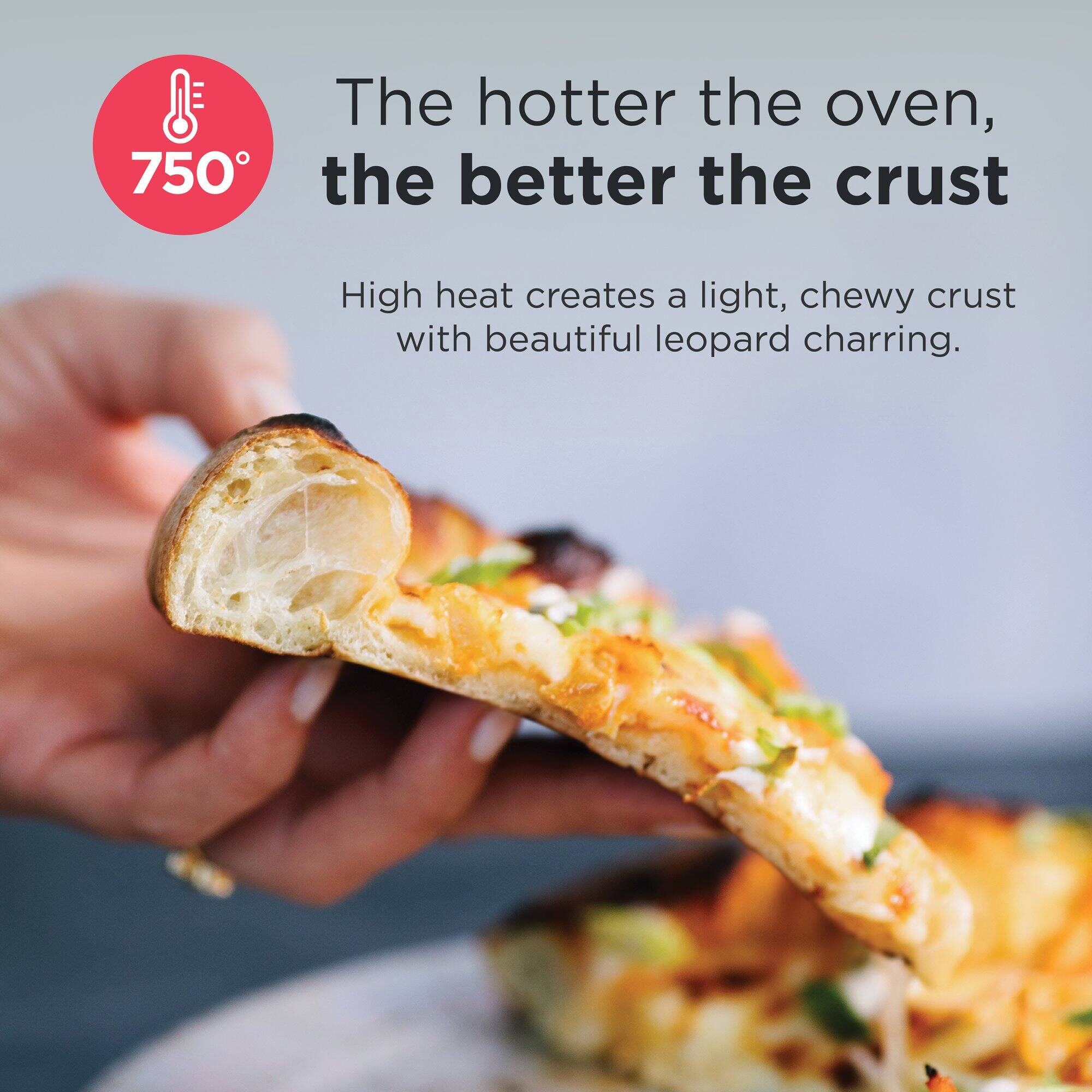 750° The hotter the oven, the better the crust
High heat creates a light, chewy crust with beautiful leopard charring.