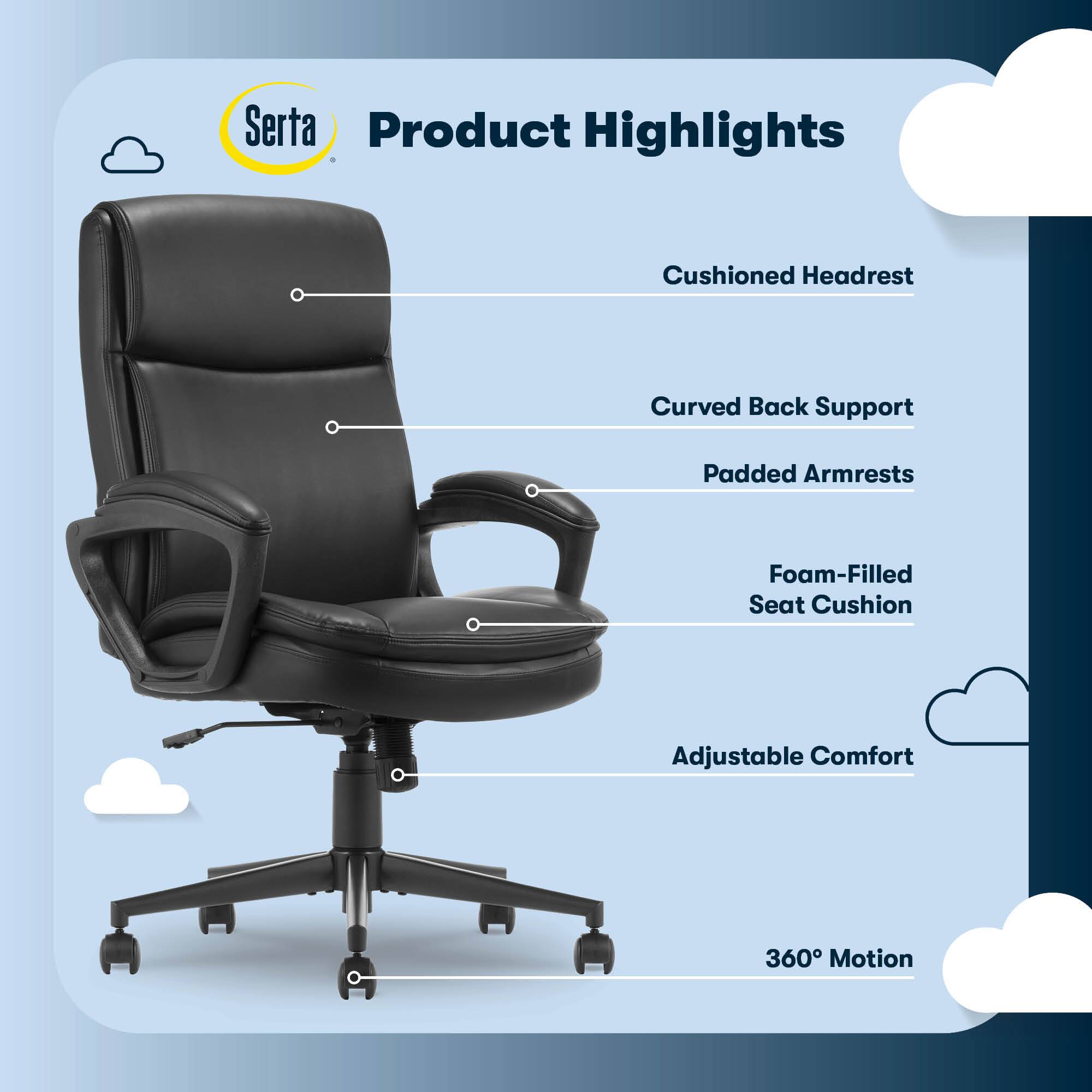 Serta Product Highlights:

1. Cushioned Headrest
2. Curved Back Support
3. Padded Armrests
4. Foam-Filled Seat Cushion
5. Adjustable Comfort
6. 360 Motion