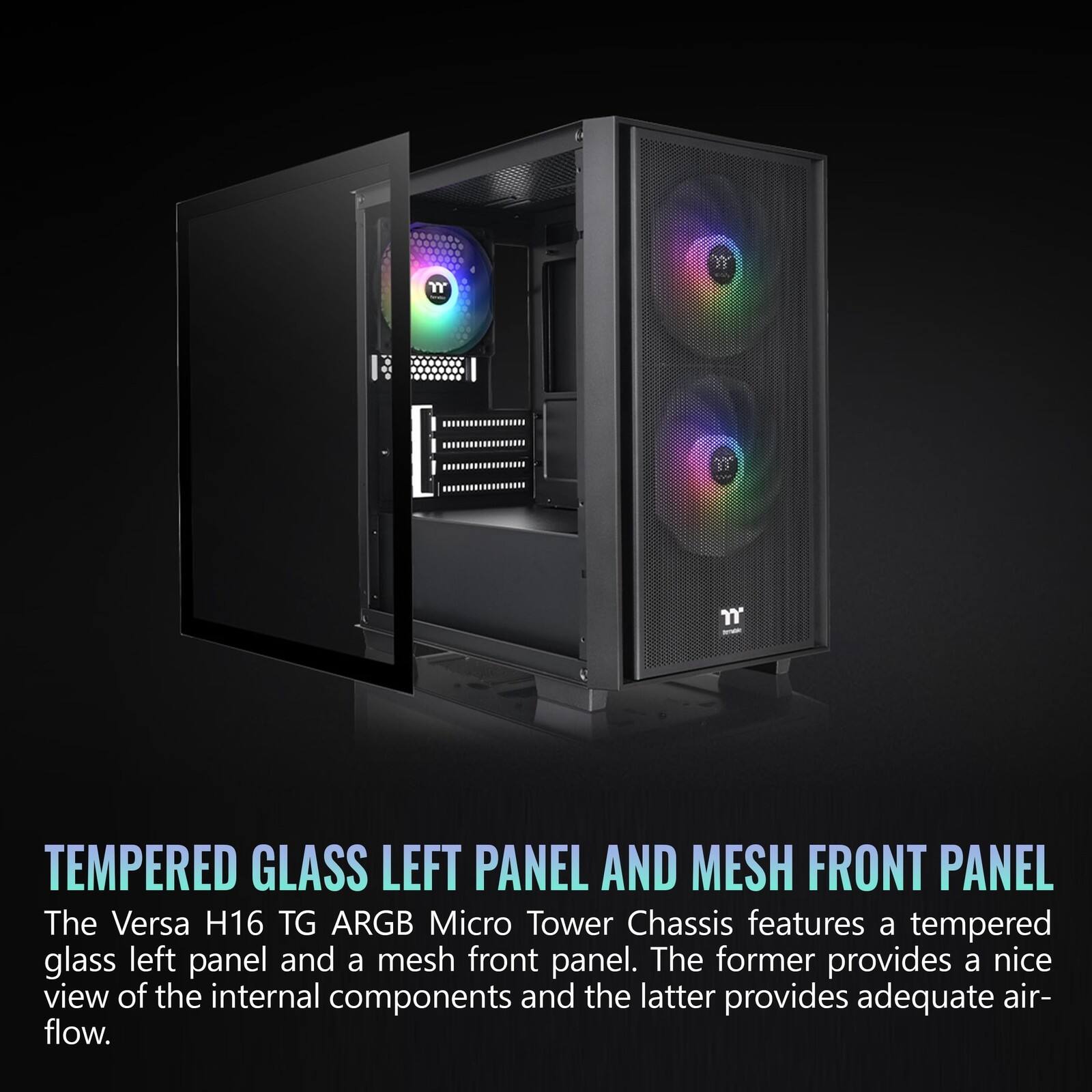 TEMPERED GLASS LEFT PANEL AND MESH FRONT PANEL

The Versa H16 TG ARGB Micro Tower Chassis features a tempered glass left panel and a mesh front panel. The former provides a nice view of the internal components and the latter provides adequate air-flow.