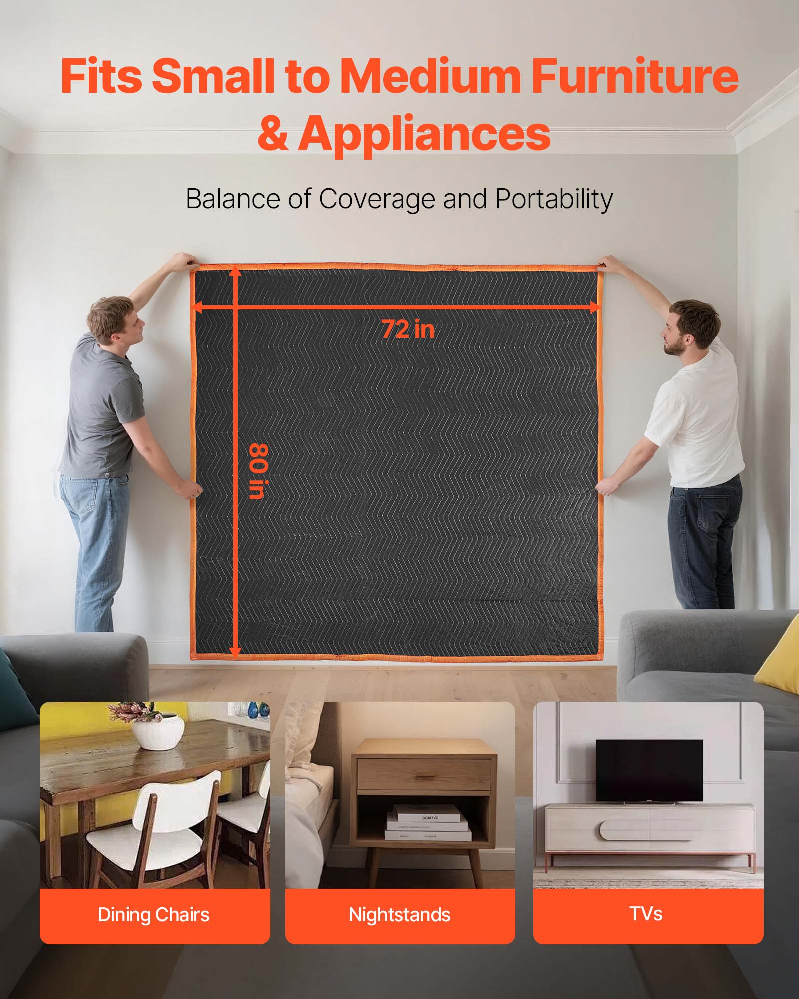 Fits Small to Medium Furniture & Appliances  
Balance of Coverage and Portability  
72 in x 80 in  
Dining Chairs  
Nightstands  
TVs