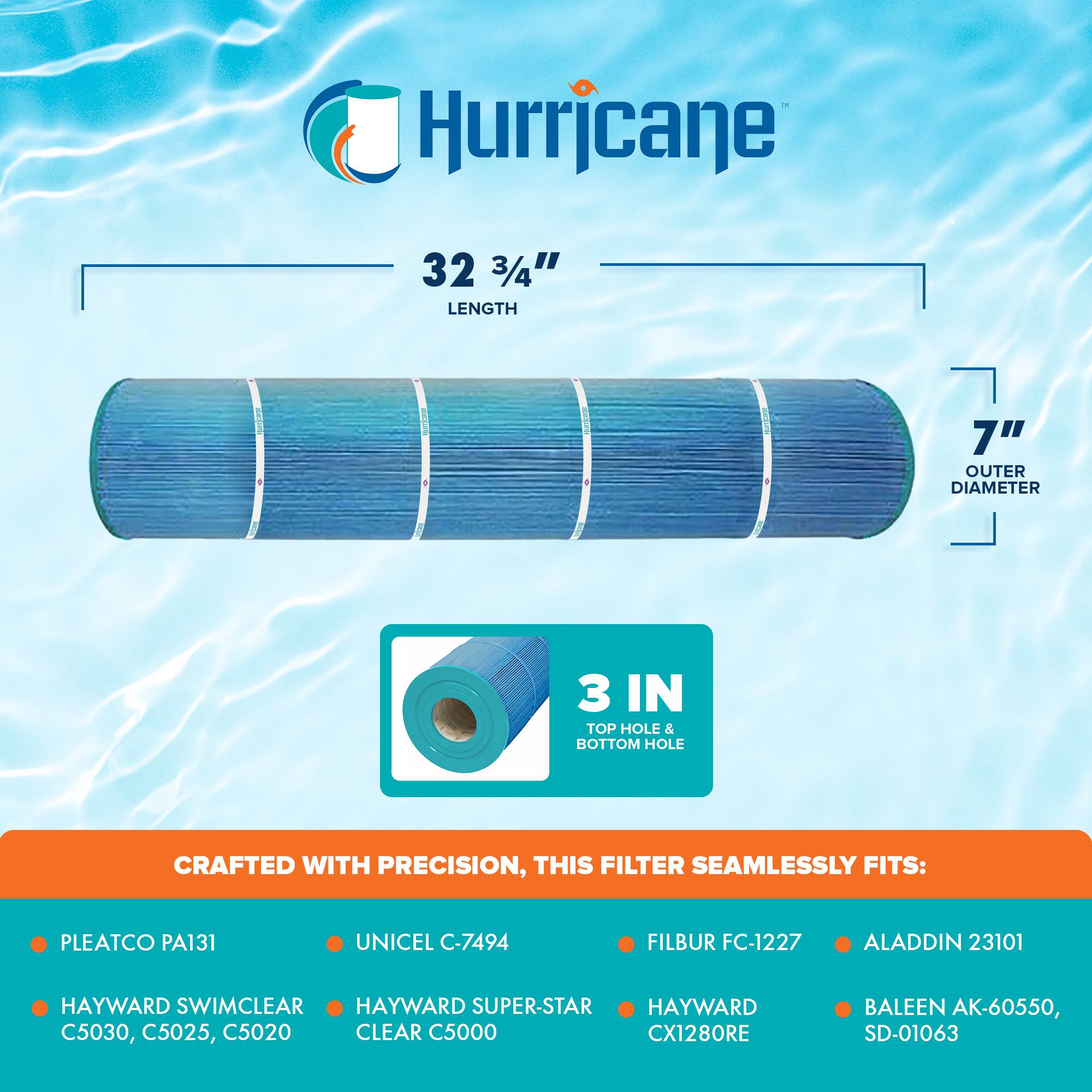 Hurricane

32 3/4" LENGTH

7" OUTER DIAMETER

3 IN TOP HOLE & BOTTOM HOLE

CRAFTED WITH PRECISION, THIS FILTER SEAMLESSLY FITS:

- PLEATCO PA131
- HAYWARD SWIMCLEAR C5030, C5025, C5020
- UNICEL C-7494
- HAYWARD SUPER-STAR CLEAR C5000
- FILBUR FC-1227
- ALADDIN 23101
- HAYWARD CX1280RE
- BALEEN AK-60550, SD-01063