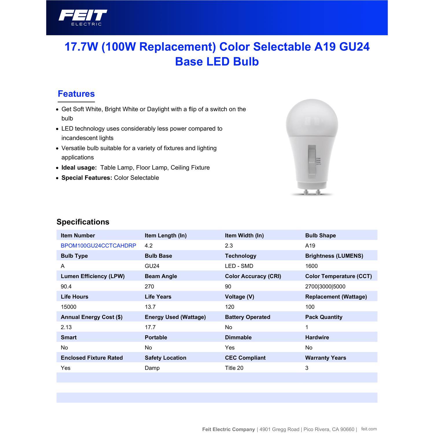 FEIT ELECTRIC 17.7W (100W Replacement) Color Selectable A19 GU24 Base LED Bulb

Features:
- Get Soft White, Bright White or Daylight with a flip of a switch on the bulb
- LED technology uses considerably less power compared to incandescent lights
- Versatile bulb suitable for a variety of fixtures and lighting applications
- Ideal usage: Table Lamp, Floor Lamp, Ceiling Fixture
- Special Features: Color Selectable

Specifications:
- Item Number: BPOM100GU24CCTCAHDRP
- Item Length (In): 4.2
- Item Width (In): 2.3
- Bulb Shape: A19
- Bulb Type: A
- Bulb Base: GU24
- Lumen Efficiency (LPW): 90.4
- Life Hours: 15000
- Life Years: 13.7
- Annual Energy Cost ($): 2.13
- Energy Used (Wattage): 17.7
- Smart: No
- Portable: No
- Dimmable: Yes
- Hardwire: No
- Enclosed