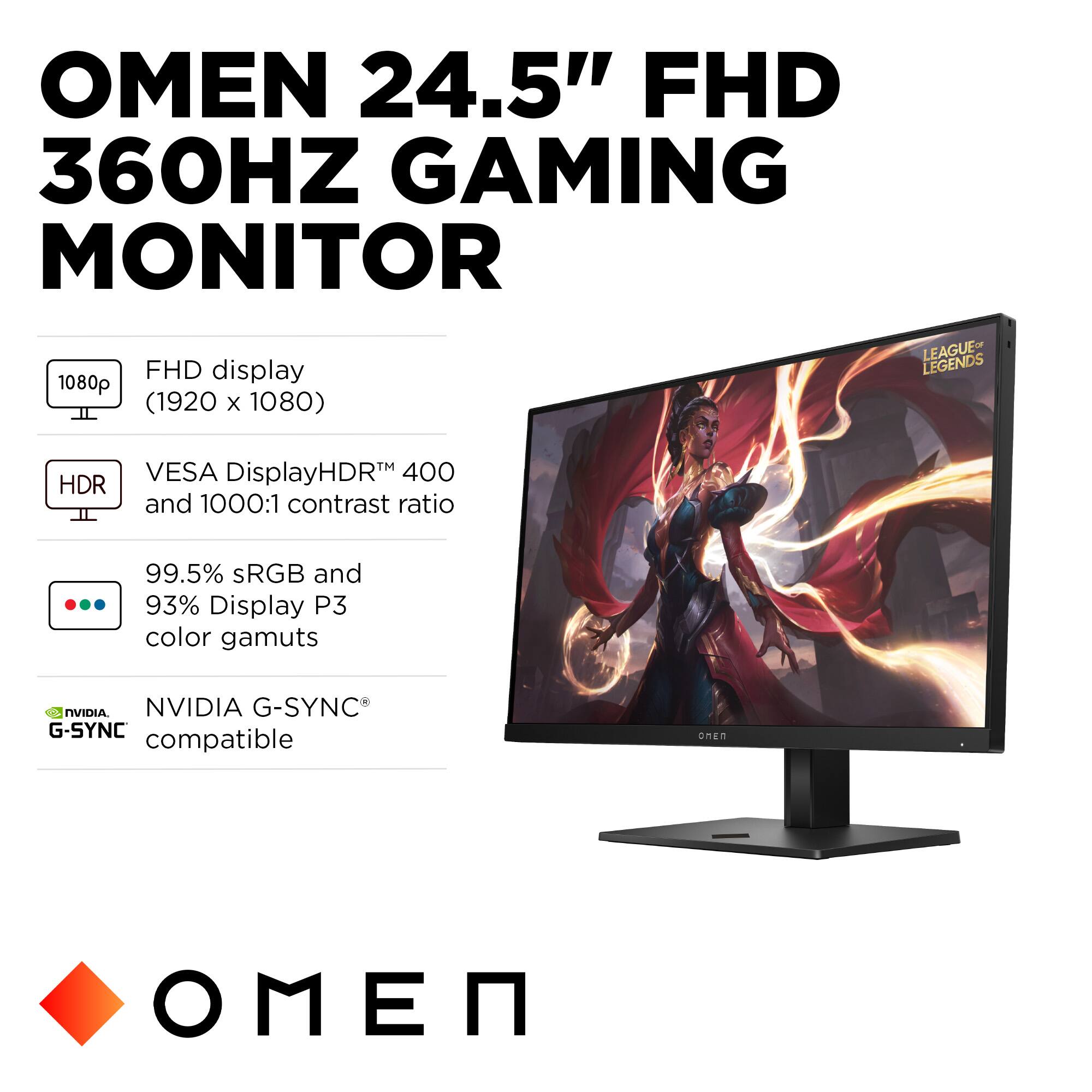 OMEN 24.5" FHD 360HZ GAMING MONITOR

FHD display (1920 x 1080)
LEAGUE LEGENDS
HDR
VESA DisplayHDR™ 400 and 1000:1 contrast ratio
99.5% sRGB and 93% Display P3 color gamuts
NVIDIA G-SYNC® compatible