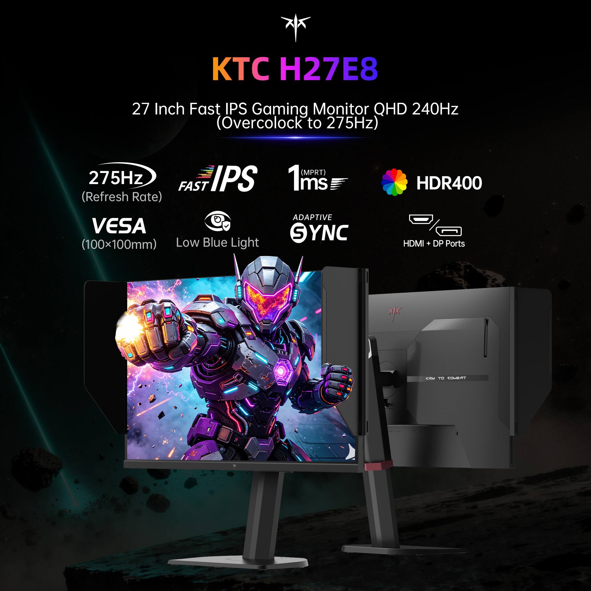 KTC H27E8

27 Inch Fast IPS Gaming Monitor QHD 240Hz (Overclock to 275Hz)

275Hz IPS FAST (Refresh Rate)
(MPRT) 1ms
HDR400
VESA (100x100mm) Low Blue Light
ADAPTIVE SYNC
HDMI + DP Ports
