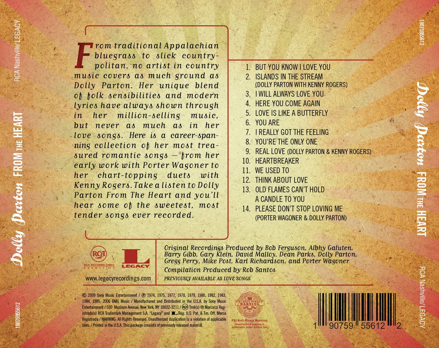 rom Appalachian bluegrass to slick country-politan, no artist in country music covers as much ground as Dolly Parton. Her unique blend of folk sensibilities and modern lyrics have always shown through in her million-selling music, but never as much as in her love songs. Here is a career-spanning collection of her most treasured romantic songs—from her early work with Porter Wagoner to her chart-topping duets with Kenny Rogers. Take a listen to Dolly Parton From The Heart and you'll hear some of the sweetest, most tender songs ever recorded.

1. BUT YOU KNOW I LOVE YOU
2. ISLANDS IN THE STREAM (DOLLY PARTON & KENNY ROGERS)
3. I WILL ALWAYS LOVE YOU
4. HERE YOU COME AGAIN
5. LOVE IS LIKE A BUTTERFLY
6. YOU ARE
7. I REALLY GOT THE FEELING
8. YOU'RE THE ONLY ONE
9. REAL LOVE (DOLLY PARTON & KENNY ROGERS)
10. HEARTBREAKER
11. WE USED TO THINK ABOUT LOVE
12. OLD FLAMES CAN'T HOLD A CANDLE TO YOU
13. PLEASE DON'T STOP LO