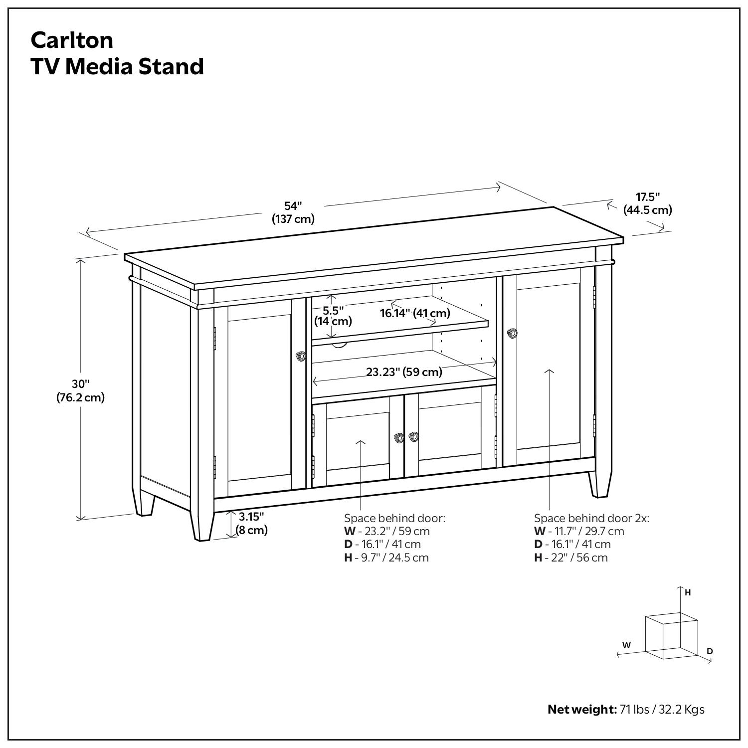 Carlton TV Media Stand

- Width: 54" (137 cm)
- Depth: 17.5" (44.5 cm)
- Height: 30" (76.2 cm)
- Shelf 1: 16.14" (41 cm) x 22.23" (59 cm)
- Shelf 2: 16.14" (41 cm) x 22.23" (59 cm)
- Space behind door:
  - Width: 23.2" (59 cm)
  - Depth: 16.1" (41 cm)
  - Height: 9.7" (24.5 cm)
- Space behind door 2x:
  - Width: 11.7" (29.7 cm)
  - Depth: 16.1" (41 cm)
  - Height: 22" (56 cm)
- Net weight: 71 lbs (32.2 Kgs)