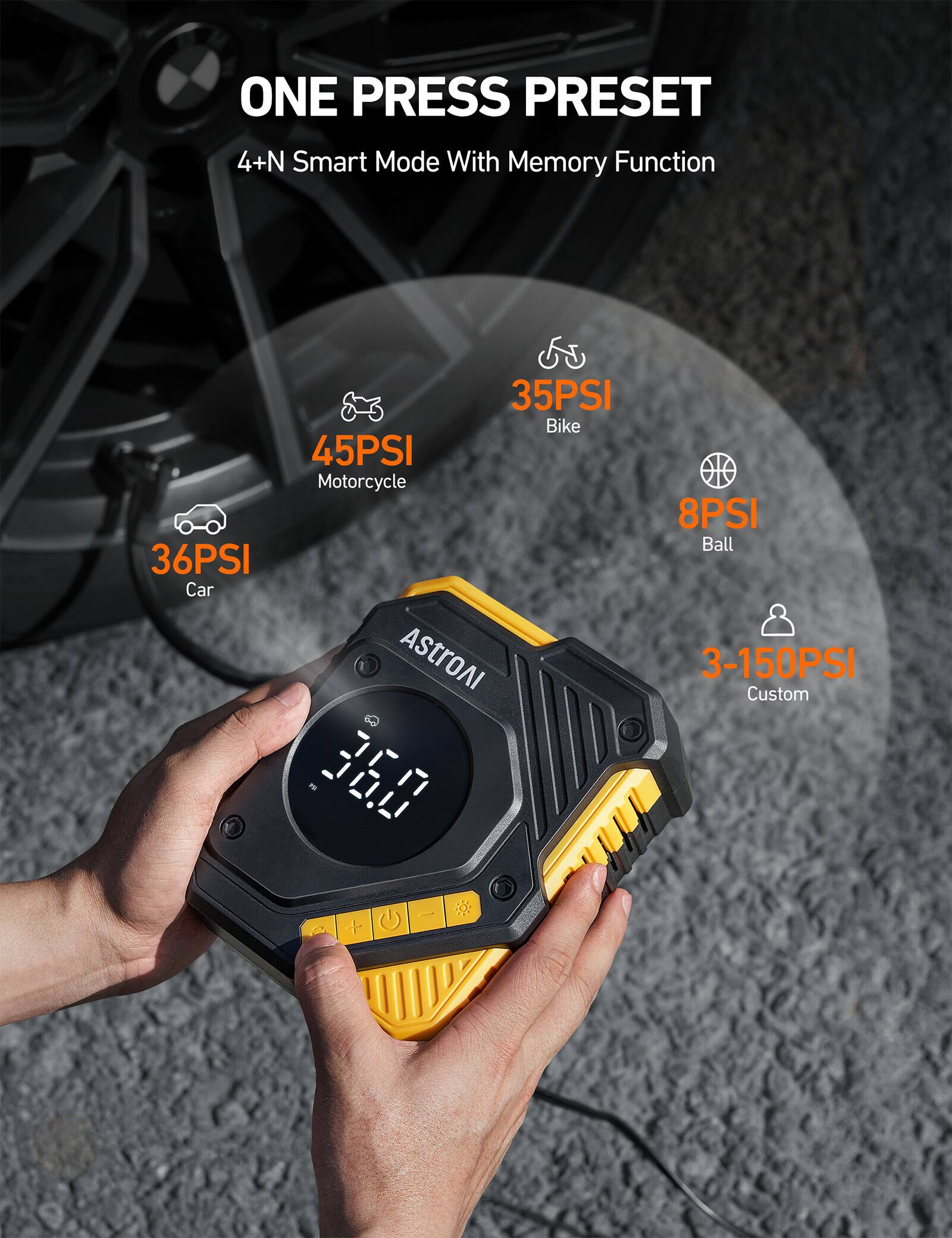 ONE PRESS PRESET 4+N Smart Mode With Memory Function
36PSI Car
35PSI Bike
45PSI Motorcycle
8PSI Ball
3-150PSI Custom
AstroAI